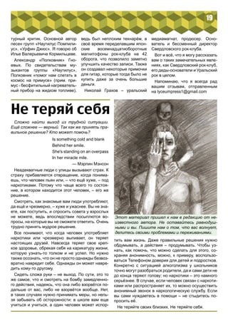 19 
турный критик. Основной автор 
песен групп «Наутилус Помпили- 
ус», «Урфин Джюс». Я говорю об 
Илье Валерьевиче Кормильцеве. 
Александр «Полковник» Гно- 
евых. По свидетельствам му- 
зыкантов группы «Наутилус», 
Полковник «помог нам слетать в 
космос на примусе» (прим. при- 
мус - бесфитильный нагреватель- 
ный прибор на жидком топливе), 
ведь был неплохим технарём, в 
своё время переделавшим япон- 
ские восемнадцатиоборотные 
магнитофоны рок-клуба на 42 
оборота, что позволило заметно 
улучшить качество записи. Также 
он создавал некоторые примочки 
для гитар, которые тогда было не 
купить даже за очень большие 
деньги. 
Николай Грахов – уральский 
медиамагнат, продюсер. Осно- 
ватель и бессменный директор 
Свердловского рок-клуба. 
Вот и всё, что я могу рассказать 
вам о таких замечательных явле- 
ниях, как Свердловский рок-клуб, 
его деды-основатели и Уральский 
рок в целом. 
Напоминаю, что я всегда рад 
вашим отзывам, отправленным 
на lyceumpress1@gmail.com 
Не теряй себя 
Сложно найти выход из трудной ситуации. 
Ещё сложнее — верный. Так как же принять пра- 
вильное решение? Кто может помочь? 
Is something cold and blank 
Behind her smile. 
She's standing on an overpass 
In her miracle mile. 
— Мэрлин Мэнсон 
Неадекватные люди с улицы вызывают страх. К 
страху прибавляется отвращение, когда понима- 
ешь, что человек пьян или, – что ещё хуже, – под 
наркотиками. Потому что чаще всего то состоя- 
ние, в котором находится этот человек, – его же 
решение. 
Смотреть, как знакомые вам люди употребляют, 
да ещё и чрезмерно, – хуже и ужаснее. Вы не зна- 
ете, как поступить, и спросить совета у взрослых 
не можете, ведь впоследствии посыплются во- 
просы, на которые вы не сможете ответить. Очень 
трудно принять мудрое решение. 
Все понимают, что когда человек употребляет 
наркотики или чрезмерно выпивает, он теряет 
настоящих друзей. Навсегда теряет свое креп- 
кое здоровье, обрекая себя на карикатуру жизни, 
которую узнать-то толком и не успел. Но нужно 
также осознать, что он не просто однажды безвоз- 
вратно навредит себе. Однажды он может навре- 
дить кому-то другому. 
Сидеть сложа руки – не выход. По сути, это то 
же самое, что и смотреть на бомбу замедленно- 
го действия, надеясь, что она либо взорвётся по- 
дальше от вас, либо не взорвётся вообще. Нет, 
в таких случаях нужно принимать меры, но нель- 
зя забывать об осторожности: в школе вам еще 
учиться и учиться, а один человек может испор- 
Этот материал пришел к нам в редакцию от не- 
известного автора. Не оставайтесь равнодуш- 
ными и вы. Пишите нам о том, что вас волнует, 
делитесь своими проблемами и переживаниями. 
тить вам жизнь. Даже правильные решения нужно 
обдумывать, а действия – продумывать. Чтобы уз- 
нать, как помочь, что можно сделать для этого, со- 
храняя анонимность, можно, к примеру, воспользо- 
ваться Телефоном доверия для детей и подростков. 
Конкретно с ситуацией алкоголизма у школьников 
точно могут разобраться родители, да и сами дети не 
до конца теряют голову; но наркотики – это намного 
серьёзнее. В случае, если человек связан с наркоти- 
ками или распространяет их, то можно осуществить 
анонимный звонок в наркологическую службу. Если 
вы сами нуждаетесь в помощи – не стыдитесь по- 
просить её. 
Не теряйте своих близких. Не теряйте себя. 
 