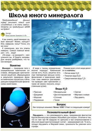 Школа юного минералога 
А вы знаете, какой минерал са- 
мый важный? Может, кальцит? 
Или, наверное, тальк? Точно, это 
же соль! 
К сожалению, все эти ответы 
неверны. Самый главный мине- 
рал – это… вода! 
«Но вода – не минерал!» – вос- 
кликните вы. И будете неправы. 
Для начала разберёмся, что та- 
кое минерал. 
Минерал — природное тело с 
определённым химическим со- 
ставом, обладающее кристалли- 
ческой решёткой, образующееся 
в результате природных физи- 
ко-химических процессов и обла- 
дающее определёнными физиче- 
скими свойствами. 
И вода к такому определению 
вполне подходит. Химический 
состав есть (H2O), решетка есть 
(при температуре меньше ноля), 
физические и химические свой- 
ства тоже имеются (растворяет, 
ток проводит, свет преломляет, а 
также её можно получить искус- 
ственным путем). 
• Пресная 
• Дождевая 
• Морская 
• Подземная 
Помимо всего этого вода делит- 
ся на изотопы: 
• Легкая вода H2O 
• Тяжелая вода D2O 
• Сверхтяжелая вода T2O 
Виды H2O 
• Минеральная 
• Дистиллированная 
• Сточная 
• Талая 
• Святая 
• Мёртвая и живая 
• Лёд-девять 
Предупреждение! Данный 
номер начинает новый цикл 
«Съедобные и не очень камни». 
Ответа на предыдущий ШЮМ 
не будет! 
Автор: 
Константин Аникин, 6 «Б» 
Понятие 
Вопрос 
Как попроще называют Novec 1230? Ответ в следующем номере! 
Познавательный факт 
Лёд-девять — это разновидность воды, придуманная фантастом 
Куртом Воннегутом в романе «Колыбель для кошки». Отличия в том, 
что он тает при 46 градусах по Цельсию и при соприкосновении с 
обычной водой кристаллизирует (читай – замораживает) её. То есть, 
попади лёд-девять в Мировой океан, произошла бы ужасная ката- 
строфа. 

