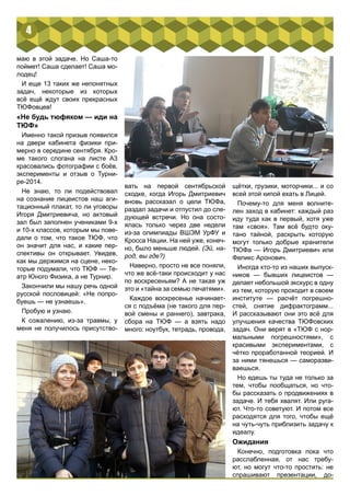 маю в этой задаче. Но Саша-то 
поймет! Саша сделает! Саша мо- 
лодец! 
И еще 13 таких же непонятных 
задач, некоторые из которых 
всё ещё ждут своих прекрасных 
ТЮФовцев! 
«Не будь тюфяком — иди на 
ТЮФ» 
Именно такой призыв появился 
на двери кабинета физики при- 
мерно в середине сентября. Кро- 
ме такого слогана на листе А3 
красовались фотографии с боёв, 
эксперименты и отзыв о Турни- 
ре-2014. 
Не знаю, то ли подействовал 
на сознание лицеистов наш аги- 
тационный плакат, то ли уговоры 
Игоря Дмитриевича, но актовый 
зал был заполнен учениками 9-х 
и 10-х классов, которым мы пове- 
дали о том, что такое ТЮФ, что 
он значит для нас, и какие пер- 
спективы он открывает. Увидев, 
как мы держимся на сцене, неко- 
торые подумали, что ТЮФ — Те- 
атр Юного Физика, а не Турнир. 
Закончили мы нашу речь одной 
русской пословицей: «Не попро- 
буешь — не узнаешь». 
Пробую и узнаю. 
К сожалению, из-за травмы, у 
меня не получилось присутство- 
вать на первой сентябрьской 
сходке, когда Игорь Дмитриевич 
вновь рассказал о цели ТЮФа, 
раздал задачи и отпустил до сле- 
дующей встречи. Но она состо- 
ялась только через две недели 
из-за олимпиады ВШЭМ УрФУ и 
Кросса Нации. На ней уже, конеч- 
но, было меньше людей. (Эй, на- 
род, вы где?) 
Наверно, просто не все поняли, 
что же всё-таки происходит у нас 
по воскресеньям? А не такая уж 
это и «тайна за семью печатями». 
Каждое воскресенье начинает- 
ся с подъёма (не такого для пер- 
вой смены и раннего), завтрака, 
сбора на ТЮФ — а взять надо 
много: ноутбук, тетрадь, провода, 
щётки, грузики, моторчики... и со 
всей этой кипой ехать в Лицей. 
Почему-то для меня волните- 
лен заход в кабинет: каждый раз 
иду туда как в первый, хотя уже 
там «своя». Там всё будто оку- 
тано тайной, раскрыть которую 
могут только добрые хранители 
ТЮФа — Игорь Дмитриевич или 
Феликс Аронович. 
Иногда кто-то из наших выпуск- 
ников — бывших лицеистов — 
делает небольшой экскурс в одну 
из тем, которую проходит в своем 
институте — расчёт погрешно- 
стей, снятие дифрактограмм... 
И рассказывают они это всё для 
улучшения качества ТЮФовских 
задач. Они верят в «ТЮФ с нор- 
мальными погрешностями», с 
красивыми экспериментами, с 
чётко проработанной теорией. И 
за ними тянешься — саморазви- 
ваешься. 
Но едешь ты туда не только за 
тем, чтобы пообщаться, но что- 
бы рассказать о продвижениях в 
задаче. И тебя хвалят. Или руга- 
ют. Что-то советуют. И потом все 
расходятся для того, чтобы ещё 
на чуть-чуть приблизить задачу к 
идеалу. 
Ожидания 
Конечно, подготовка пока что 
расслабленная, от нас требу- 
ют, но могут что-то простить: не 
спрашивают презентации, до- 
4 
 