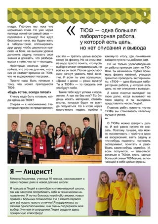 клады. Поэтому мы пока что 
нормально спим. Но уже через 
полгода начнётся самый смак — 
подготовка к турниру! Нас ждут 
бессонные ночи, мы будем жить 
в лаборантской, оппонировать 
друг другу, чтобы держаться кра- 
сиво на боях, на высшем уровне 
доложить задачу, показать свои 
знания и доказать, что разбира- 
ешься в теме, что ты — молодец. 
Некоторые, конечно, уйдут — 
поймут, что это не для них, что у 
них не хватает времени на ТЮФ, 
что не выдерживают нагрузки... 
Просто надо быть готовым к 
тому, что может преподнести 
ТЮФ. 
«Будь готов, всегда готов!» 
К чему надо быть готовым, ког- 
да идёшь на ТЮФ? 
Сперва — к непониманию. Не- 
которые просто не представляют, 
5 
« ТЮФ — одна большая 
лабораторная работа, 
у которой есть цель, 
но нет описания и вывода 
как это — тратить целые воскре- 
сения на физику. Но на этом эта- 
пе надо просто понять, что пусть 
выбор считают неправильным, но 
всё же он твой. Потом однокласс- 
ники начнут уважать твоё заня- 
тие. И если ты уже услышишь: 
«Давай к доске — реши задачу! 
Ты ж ТЮФ!» — то говорить они 
это будут любя. 
Также тебя ждут успехи и пора- 
жения. А как же без них? Ты бу- 
дешь искать материал, ставить 
опыты, которые будут не всег- 
да получаться. Но в итоге через 
много-много недель прийти к 
какому-то итогу, где понимания 
каждого пункта ты добился сам. 
Но не только удовлетворение 
от работы приносит занятие ТЮ- 
Фом. Ты начинаешь глубже пони- 
мать физику явлений, учишься 
грамотно проводить эксперимен- 
ты. «ТЮФ — одна большая лабо- 
раторная работа, у которой есть 
цель, но нет описания и вывода». 
А какое счастье выпадает на 
твою долю, когда вызывают на 
твою задачу, и ты выходишь 
представлять честь Лицея!.. 
Главное, ребят, помните, что на 
ТЮФе вы становитесь капельку 
лучше и умнее. 
*** 
О ТЮФе можно говорить дол- 
го. И всё равно ничего не ска- 
зать. Поэтому лучшее, что мож- 
но посоветовать – прийти в одно 
из воскресений, взять задачу и 
что-нибудь поделать: поставить 
эксперимент, почитать и разо- 
брать какие-нибудь статейки. И, 
если получится, — втянуться: 
остаться в ТЮФе, стать частью 
большой семьи ТЮФовцев, вклю- 
чающей в себя целые страны. 
Я — Лицеист! 
Милана Кошелева, ученица 10 класса, рассказывает о 
своих первых днях в новой для нее школе: 
Я пришла в Лицей в сентябре из гуманитарной школы, 
так как захотела попробовать себя в техническом на- 
правлении. Я жутко боялась новой обстановки, новых 
правил и больших сложностей. Но с самого первого 
дня всё пошло просто отлично! Я подружилась со 
своими одноклассниками, они очень поддержали мой 
выбор. Учителя и сотрудники Лицея создали здесь 
прекрасную атмосферу! 
 