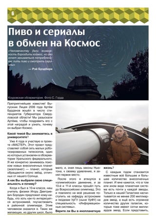 6 
Пиво и сериалы 
в обмен на Космос 
«Человечеству дали возмож- 
ность бороздить космос, но оно 
хочет заниматься потреблени- 
ем: пить пиво и смотреть сери- 
алы» 
— Рэй Брэдбери 
Преприятнейшее известие! Вы- 
пускник Лицея 2006 года Артём 
Бурданов вошёл в число сти- 
пендиатов Губернатора Сверд- 
ловской области! Мы разыскали 
Артёма, чтобы поздравить его с 
этой наградой и узнать, почему 
он выбрал Космос. 
Какой темой Вы занимаетесь в 
университете? 
Уже 4 года я участвую в проек- 
те «МАСТЕР». Этот проект пред- 
ставляет собой сеть малых робо- 
тизированных телескопов, один 
из которых установлен в обсерва- 
тории Уральского федерального. 
Я же конкретно занимаюсь поис- 
ком новых внесолнечных планет 
(экзопланет) — планет, которые 
обращаются около звёзд, отлич- 
ных от нашего Солнца. 
А как Вы выбрали свою специ- 
альность и почему? 
Когда я был в 10-м классе, наш 
учитель физики Игорь Дмитрие- 
вич Бородин предложил кому-ни- 
будь, кто хоть как-то интересует- 
ся астрономией, поучаствовать 
в районной олимпиаде. Этим 
человеком оказался я. Таких же 
желающих, из других школ, было 
мало, и, зная лишь законы Нью- 
тона, к своему удивлению, я за- 
нял первое место. 
После этого я втянулся в 
«олимпийское» движение, и за 
10-й и 11-й классы прошёл путь 
до Всероссийских олимпиад. Это 
и повлияло на моё решение по- 
ступить на кафедру астрономии 
и геодезии УрГУ (ныне УрФУ) на 
специальность «Информацион- 
ные системы». 
Верите ли Вы в инопланетную 
жизнь? 
С каждым годом становится 
известным всё большее и боль- 
шее количество внесолнечных 
планет. И мне кажется, что в том 
или ином виде планетная систе- 
ма есть почти у каждой звезды. 
Только в нашей Галактике насчи- 
тывается не менее 200 миллиар- 
дов звезд, а ещё есть огромное 
количество других галактик, ко- 
торые тоже имеют сотни милли- 
ардов звезд. Если представить, 
Коуровская обсерватория. Фото С. Горда 
 