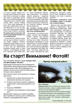 7 
что около каждой звезды есть 
хотя бы одна планета (а у планет 
могут быть и спутники), то, навер- 
ное, жизнь и существует где-ни- 
будь. Но я считаю выдумками все 
«свидетельства» о полётах НЛО, 
концах света, планете Нибиру 
и т.п. Если люди принимают за 
НЛО свет прожекторов при низ- 
кой облачности, то, что уж гово- 
рить, если люди увидят инверси- 
онный след от ракеты, например. 
На пороге каких открытий в об- 
ласти астрономии сегодня сто- 
ит человечество? 
На мой взгляд, главные откры- 
тия нас ждут в области экзопла- 
нет. Будут найдены планеты, 
подобные нашей Земле в так на- 
зываемой области обитаемости, 
то есть там, где теоретически 
возможна земная жизнь и такие 
планеты, в атмосферах которых 
есть признаки этой самой жиз- 
ни. Также ближайшие перспек- 
тивы астрономии - это открытие 
тёмного вещества - вещества, 
которое мы не можем увидеть, 
но которое проявляет себя через 
гравитационное взаимодействие. 
Строятся детекторы, которые бу- 
дут пытаться поймать частицы 
тёмного вещества. 
Как считаете, почему сейчас 
так мало молодых людей меч- 
тает стать космонавтами? 
Если можно, то я отвечу на этот 
вопрос цитатой Рэя Брэдбери: 
«Люди – идиоты. Они сделали 
кучу глупостей: придумывали 
костюмы для собак, должность 
рекламного менеджера и штуки 
вроде iPhone, не получив взамен 
ничего, кроме кислого послевку- 
сия. А вот если бы мы развивали 
науку, осваивали Луну, Марс, Ве- 
неру… Кто знает, каким был бы 
мир тогда? Человечеству дали 
возможность бороздить космос, 
но оно хочет заниматься потре- 
блением: пить пиво и смотреть 
сериалы». 
Расскажите, пожалуйста, сами 
что-нибудь умное и интерес- 
ное из вашей сферы! 
Даже не знаю, чего вам сказать 
«умного и интересного». Мы в 
Коуровской обсерватории УрФУ 
тоже занимаемся экзопланеты- 
ми исследованиями. С помощью 
телескопа «Мастер» мы ищем 
планеты, подобные нашему 
Юпитеру, которые обращаются 
на близких орбитах вокруг дру- 
гих звёзд. Кому интересно, есть 
возможность побывать в обсер- 
ватории на экскурсии, а кому еще 
более интересно, то пускай по- 
ступают к нам на кафедру астро- 
номии и геодезии. 
На старт! Внимание! ФотоН! 
Мы открываем первый в Лицее конкурс науч- 
ной фотографии «ФотоН»! 
Наблюдайте! Фиксируйте! Фотографируйте! 
Объясняйте! Ищите физические и химические 
явления вокруг себя, фотографируйте их, 
давайте им доступное научное объяснение и 
пятерка у вас в кармане! 
Для участия нужно лишь выполнить следую- 
щие этапы: 
1. Запечатлеть на фото физическое или 
химическое явление или процесс 
2. Описать доступным языком, проверить 
правильность своих рассуждений у учи- 
теля 
3. Получить ПЯТЁРКУ! 
4. Отправить все материалы в нашу редак- 
цию 
Приём работ завершится первого декабря. 
Все подробности можно узнать в библиотеке 
Лицея и у преподавателей. Удачи! 
Пример конкурсной работы 
Опыт «Пальцы» 
Описание опыта: Если поставить два пальца на очень 
близком расстоянии, а фокус камеры направить вдаль, 
получится такой интересный эффект. 
При удалении фокальной плоскости очертания предме- 
та становятся нечеткими и тень превращается в пятно. 
Пальцы затеняют друг друга, то есть их тени наклады- 
ваются друг на друга. Это и приводит к образованию 
тёмного «выступа». 
Алина Степанова, 11 «А» класс 
 