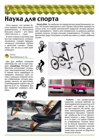 8 
Наука для спорта 
Есть мнение, что человек до- 
стиг предела своих физических 
возможностей, а достижения 
большого спорта – это давно 
«дело техники» и … науки. 
В этой статье я расскажу вам 
про три изобретения, которые, 
несомненно, покорят будущее: 
летающий скейтборд, FlyNano 
и велосипед «заново». Посмо- 
трим, что же они из себя пред- 
ставляют. 
Автор: 
Иван Шебалов, 6 «Б» 
Дон Дул изобрёл летающий 
скейтборд или, как их ещё назы- 
вают, ховерборд. Молодой изо- 
бретатель использовал голланд- 
скую электромагнитную систему. 
К нижней части ховерборда он 
прикрепил несколько таких си- 
стем с помощью лазерной систе- 
мы стабилизации, которая удер- 
живает магниты на расстоянии. 
Скейтборд может поднять вес в 5 
фунтов (2,27 кг). Надеемся, Дон 
Дул продолжит развивать свою 
идею. 
Vienna Bike. Он необычен на первый взгляд своим багажником: це- 
лых 150 литров помещается в него! Однако Vienna Bike поражает не 
только этим, но и своей оригинальной подвеской, которая увеличи- 
вает проходимость. Также у него непривычная, но довольно удобная 
рулевая колонка, которая улучшает управляемость. По-моему, эти 
велосипеды будут популярны у службы доставки и у людей, любящих 
шопинг. 
FlyNano - это одномоторный 
гидроплан, который работает на 
электродвигателе мощностью в 20 
киловатт, чего хватает на 30 ми- 
нут при скорости 140 км/час, при 
этом электродвигатель работает 
совершенно бесшумно. Самолёт, 
как необычно бы это не звучало, 
может взлетать с воды. Потряса- 
ет и тот факт, что сделан FlyNano 
из углеводорода, поэтому весит 
он не больше взрослого челове- 
ка. Самолёт не придаёт значения 
погрешностям, поэтому даже ка- 
сание воды крылом не обернётся 
печальным итогом. 
 
