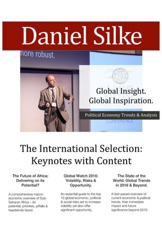 Daniel	Silke	
The	International	Selection:	
Keynotes	with	Content	
The Future of Africa:
Delivering on its
Potential?	
Global Watch 2016:
Volatility, Risks &
Opportunity.	
The State of the
World: Global Trends
in 2016 & Beyond.	
A comprehensive macro-
economic overview of Sub-
Saharan Africa – its
potential, priorities, pitfalls &
headwinds faced.	
An essential guide to the top
10 global economic, political
& social risks set to increase
volatility yet also offer
significant opportunity.	
A fast-paced overview of
current economic & political
trends, their immediate
impact and future
significance beyond 2016.	
Global	Insight.	
Global	Inspiration.	
Political	Economy	Trends	&	Analysis	
 