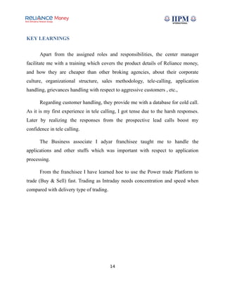 KEY LEARNINGS
Apart from the assigned roles and responsibilities, the center manager
facilitate me with a training which covers the product details of Reliance money,
and how they are cheaper than other broking agencies, about their corporate
culture, organizational structure, sales methodology, tele-calling, application
handling, grievances handling with respect to aggressive customers , etc.,
Regarding customer handling, they provide me with a database for cold call.
As it is my first experience in tele calling, I got tense due to the harsh responses.
Later by realizing the responses from the prospective lead calls boost my
confidence in tele calling.
The Business associate I adyar franchisee taught me to handle the
applications and other stuffs which was important with respect to application
processing.
From the franchisee I have learned hoe to use the Power trade Platform to
trade (Buy & Sell) fast. Trading as Intraday needs concentration and speed when
compared with delivery type of trading.
14
 