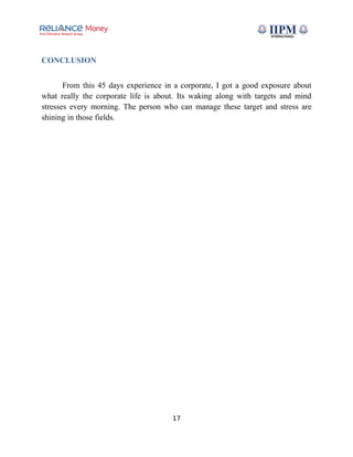 CONCLUSION
From this 45 days experience in a corporate, I got a good exposure about
what really the corporate life is about. Its waking along with targets and mind
stresses every morning. The person who can manage these target and stress are
shining in those fields.
17
 