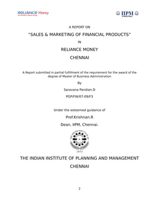 A REPORT ON
“SALES & MARKETING OF FINANCIAL PRODUCTS”
IN
RELIANCE MONEY
CHENNAI
A Report submitted in partial fulfillment of the requirement for the award of the
degree of Master of Business Administration
By
Saravana Pandian.D
PGP/FW/07-09/F3
Under the esteemed guidance of
Prof.Krishnan.R
Dean, IIPM, Chennai.
THE INDIAN INSTITUTE OF PLANNING AND MANAGEMENT
CHENNAI
2
 