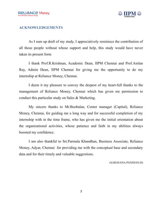 ACKNOWLEDGEMENTS
As I sum up draft of my study, I appreciatively reminisce the contribution of
all those people without whose support and help, this study would have never
taken its present form
I thank Prof.R.Krishnan, Academic Dean, IIPM Chennai and Prof.Amlan
Ray, Admin Dean, IIPM Chennai for giving me the opportunity to do my
internship at Reliance Money, Chennai.
I deem it my pleasure to convey the deepest of my heart-full thanks to the
management of Reliance Money, Chennai which has given me permission to
conduct this particular study on Sales & Marketing.
My sincere thanks to Mr.Boobalan, Center manager (Capital), Reliance
Money, Chennai, for guiding me a long way and for successful completion of my
internship with in the time frame, who has given me the initial orientation about
the organizational activities, whose patience and faith in my abilities always
boosted my confidence.
I am also thankful to Sri.Parmala Khandhan, Business Associate, Reliance
Money, Adyar, Chennai for providing me with the conceptual base and secondary
data and for their timely and valuable suggestions.
(SARAVANA PANDIAN.D)
3
 