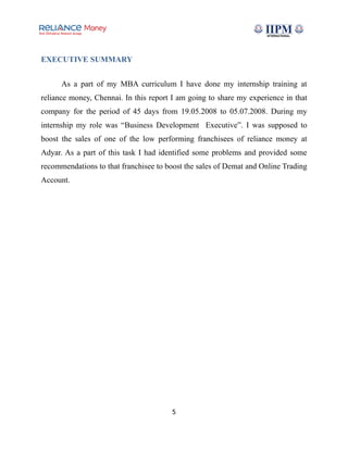 EXECUTIVE SUMMARY
As a part of my MBA curriculum I have done my internship training at
reliance money, Chennai. In this report I am going to share my experience in that
company for the period of 45 days from 19.05.2008 to 05.07.2008. During my
internship my role was “Business Development Executive”. I was supposed to
boost the sales of one of the low performing franchisees of reliance money at
Adyar. As a part of this task I had identified some problems and provided some
recommendations to that franchisee to boost the sales of Demat and Online Trading
Account.
5
 