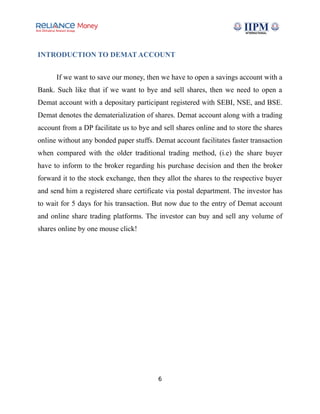 INTRODUCTION TO DEMAT ACCOUNT
If we want to save our money, then we have to open a savings account with a
Bank. Such like that if we want to bye and sell shares, then we need to open a
Demat account with a depositary participant registered with SEBI, NSE, and BSE.
Demat denotes the dematerialization of shares. Demat account along with a trading
account from a DP facilitate us to bye and sell shares online and to store the shares
online without any bonded paper stuffs. Demat account facilitates faster transaction
when compared with the older traditional trading method, (i.e) the share buyer
have to inform to the broker regarding his purchase decision and then the broker
forward it to the stock exchange, then they allot the shares to the respective buyer
and send him a registered share certificate via postal department. The investor has
to wait for 5 days for his transaction. But now due to the entry of Demat account
and online share trading platforms. The investor can buy and sell any volume of
shares online by one mouse click!
6
 
