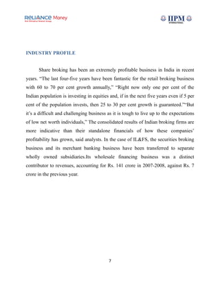INDUSTRY PROFILE
Share broking has been an extremely profitable business in India in recent
years. “The last four-five years have been fantastic for the retail broking business
with 60 to 70 per cent growth annually,” “Right now only one per cent of the
Indian population is investing in equities and, if in the next five years even if 5 per
cent of the population invests, then 25 to 30 per cent growth is guaranteed.”“But
it’s a difficult and challenging business as it is tough to live up to the expectations
of low net worth individuals,” The consolidated results of Indian broking firms are
more indicative than their standalone financials of how these companies’
profitability has grown, said analysts. In the case of IL&FS, the securities broking
business and its merchant banking business have been transferred to separate
wholly owned subsidiaries.Its wholesale financing business was a distinct
contributor to revenues, accounting for Rs. 141 crore in 2007-2008, against Rs. 7
crore in the previous year.
7
 