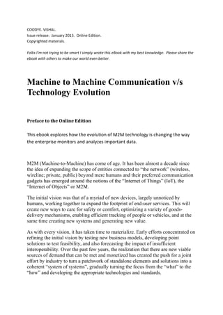 COODYE. VISHAL. 
Issue release:  January 2015.  Online Edition. 
Copyrighted materials. 
 
Folks I’m not trying to be smart I simply wrote this eBook with my best knowledge.  Please share the 
ebook with others to make our world even better. 
 
Machine to Machine Communication v/s
Technology Evolution
Preface	to	the	Online	Edition	
 
This ebook explores how the evolution of M2M technology is changing the way 
the enterprise monitors and analyzes important data.  
 
M2M (Machine-to-Machine) has come of age. It has been almost a decade since
the idea of expanding the scope of entities connected to “the network” (wireless,
wireline; private, public) beyond mere humans and their preferred communication
gadgets has emerged around the notions of the “Internet of Things” (IoT), the
“Internet of Objects” or M2M.
The initial vision was that of a myriad of new devices, largely unnoticed by
humans, working together to expand the footprint of end-user services. This will
create new ways to care for safety or comfort, optimizing a variety of goods-
delivery mechanisms, enabling efficient tracking of people or vehicles, and at the
same time creating new systems and generating new value.
As with every vision, it has taken time to materialize. Early efforts concentrated on
refining the initial vision by testing new business models, developing point
solutions to test feasibility, and also forecasting the impact of insufficient
interoperability. Over the past few years, the realization that there are new viable
sources of demand that can be met and monetized has created the push for a joint
effort by industry to turn a patchwork of standalone elements and solutions into a
coherent “system of systems”, gradually turning the focus from the “what” to the
“how” and developing the appropriate technologies and standards.
 