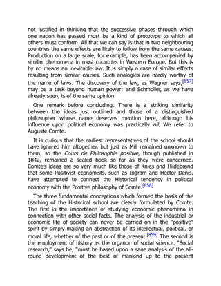 not justified in thinking that the successive phases through which
one nation has passed must be a kind of prototype to which all
others must conform. All that we can say is that in two neighbouring
countries the same effects are likely to follow from the same causes.
Production on a large scale, for example, has been accompanied by
similar phenomena in most countries in Western Europe. But this is
by no means an inevitable law. It is simply a case of similar effects
resulting from similar causes. Such analogies are hardly worthy of
the name of laws. The discovery of the law, as Wagner says,[857]
may be a task beyond human power; and Schmoller, as we have
already seen, is of the same opinion.
One remark before concluding. There is a striking similarity
between the ideas just outlined and those of a distinguished
philosopher whose name deserves mention here, although his
influence upon political economy was practically nil. We refer to
Auguste Comte.
It is curious that the earliest representatives of the school should
have ignored him altogether, but just as Mill remained unknown to
them, so the Cours de Philosophie positive, though published in
1842, remained a sealed book so far as they were concerned.
Comte’s ideas are so very much like those of Knies and Hildebrand
that some Positivist economists, such as Ingram and Hector Denis,
have attempted to connect the Historical tendency in political
economy with the Positive philosophy of Comte.[858]
The three fundamental conceptions which formed the basis of the
teaching of the Historical school are clearly formulated by Comte.
The first is the importance of studying economic phenomena in
connection with other social facts. The analysis of the industrial or
economic life of society can never be carried on in the “positive”
spirit by simply making an abstraction of its intellectual, political, or
moral life, whether of the past or of the present.[859] The second is
the employment of history as the organon of social science. “Social
research,” says he, “must be based upon a sane analysis of the all-
round development of the best of mankind up to the present
 