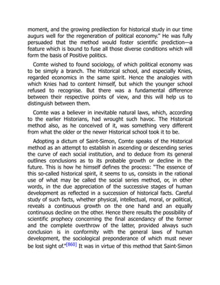 moment, and the growing predilection for historical study in our time
augurs well for the regeneration of political economy.” He was fully
persuaded that the method would foster scientific prediction—a
feature which is bound to fuse all those diverse conditions which will
form the basis of Positive politics.
Comte wished to found sociology, of which political economy was
to be simply a branch. The Historical school, and especially Knies,
regarded economics in the same spirit. Hence the analogies with
which Knies had to content himself, but which the younger school
refused to recognise. But there was a fundamental difference
between their respective points of view, and this will help us to
distinguish between them.
Comte was a believer in inevitable natural laws, which, according
to the earlier Historians, had wrought such havoc. The Historical
method also, as he conceived of it, was something very different
from what the older or the newer Historical school took it to be.
Adopting a dictum of Saint-Simon, Comte speaks of the Historical
method as an attempt to establish in ascending or descending series
the curve of each social institution, and to deduce from its general
outlines conclusions as to its probable growth or decline in the
future. This is how he himself defines the process: “The essence of
this so-called historical spirit, it seems to us, consists in the rational
use of what may be called the social series method, or, in other
words, in the due appreciation of the successive stages of human
development as reflected in a succession of historical facts. Careful
study of such facts, whether physical, intellectual, moral, or political,
reveals a continuous growth on the one hand and an equally
continuous decline on the other. Hence there results the possibility of
scientific prophecy concerning the final ascendancy of the former
and the complete overthrow of the latter, provided always such
conclusion is in conformity with the general laws of human
development, the sociological preponderance of which must never
be lost sight of.”[860] It was in virtue of this method that Saint-Simon
 