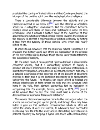 predicted the coming of industrialism and that Comte prophesied the
triumph of the positive spirit over the metaphysical and religious.
There is considerable difference between this attitude and the
Historical method as we know it,[861] and the attempt at affiliation
seems to us altogether unwarranted. But the coincidence between
Comte’s views and those of Knies and Hildebrand is none the less
remarkable, and it affords a further proof of the existence of that
general feeling which prompted certain writers towards the middle of
the century to attempt a regeneration of political economy by setting
it free from the tyranny of those general laws which had nearly
stifled its life.
It seems to us, however, that the Historical school is mistaken if it
imagines that history alone can afford an explanation of the present
or will ever enable us to discover those special laws which determine
the evolution of nations.
On the other hand, it has a perfect right to demand a place beside
economic science, and it is undoubtedly destined to occupy a
position still more prominent in the study of economic institutions, in
statistical investigation, and above all in economic history. Not only is
a detailed description of the concrete life of the present of absorbing
interest in itself, but it is the condition precedent to all speculations
concerning the future. The theorist can never afford to neglect the
minute observation of facts unless he wills that his structure shall
hang in the void. Most abstract economists feel no hesitation in
recognising this. For example, Jevons, writing in 1879,[862] gave it
as his opinion that “in any case there must arise a science of the
development of economic forces and relations.”
This newer historical conception came to the rescue just when the
science was about to give up the ghost, and though they may have
failed to give us that synthetic reconstruction which is, after all,
within the ability of very few writers, its advocates have succeeded
in infusing new life into the study and in stimulating new interest in
political economy by bringing it again into touch with contemporary
 