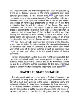 life. They have done this by throwing new light upon the past and by
giving us a detailed account of the more interesting and more
complex phenomena of the present time.[863] Such work must
necessarily be of a fragmentary character. The school has collected a
wonderful amount of first-class material, but it has not yet erected
that palace of harmonious proportions to which we in our fond
imagination had likened the science of the future. Nor has it
discovered the clue which can help it to find its way through the
chaos of economic life. This is not much to be wondered at when we
remember the shortcomings of the method to which we have
already had occasion to refer. Indeed, some of the writers of the
school seem fully convinced of this. Professor Ashley, in an article
contributed to the Economic Journal, employs the following words:
[864] “As I have already observed, the criticisms of the Historical
school have not led so far to the creation of a new political economy
on historical lines: even in Germany it is only within very recent
years that some of the larger outlines of such an economics have
begun to loom up before us in the great treatise of Gustav
Schmoller.”
In view of considerations like these one might have expected that
the Historical school would have shown greater indulgence to the
attempts made both by the Classical and by the Hedonistic schools
to give by a different method expression to the same instinctive
desire to simplify matters in order to understand them better.[865]
CHAPTER II: STATE SOCIALISM
The nineteenth century opened with a feeling of contempt for
government of every kind, and with unbounded confidence on the
part of at least every publicist in the virtue of economic liberty and
individual initiative. It closed amid the clamour for State intervention
in all matters affecting economic or social organisation. In every
country the number of public men and of economists who favour an
extension of the economic function of government is continually
 