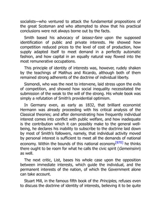 socialists—who ventured to attack the fundamental propositions of
the great Scotsman and who attempted to show that his practical
conclusions were not always borne out by the facts.
Smith based his advocacy of laissez-faire upon the supposed
identification of public and private interests. He showed how
competition reduced prices to the level of cost of production, how
supply adapted itself to meet demand in a perfectly automatic
fashion, and how capital in an equally natural way flowed into the
most remunerative occupations.
This principle of identity of interests was, however, rudely shaken
by the teachings of Malthus and Ricardo, although both of them
remained strong adherents of the doctrine of individual liberty.
Sismondi, who was the next to intervene, laid stress upon the evils
of competition, and showed how social inequality necessitated the
submission of the weak to the will of the strong. His whole book was
simply a refutation of Smith’s providential optimism.
In Germany even, as early as 1832, that brilliant economist
Hermann was already proceeding with his critical analysis of the
Classical theories; and after demonstrating how frequently individual
interest comes into conflict with public welfare, and how inadequate
is the contribution which it can possibly make to the general well-
being, he declares his inability to subscribe to the doctrine laid down
by most of Smith’s followers, namely, that individual activity moved
by personal interest is sufficient to meet all the demands of national
economy. Within the bounds of this national economy[870] he thinks
there ought to be room for what he calls the civic spirit (Gemeinsinn)
as well.
The next critic, List, bases his whole case upon the opposition
between immediate interests, which guide the individual, and the
permanent interests of the nation, of which the Government alone
can take account.
Stuart Mill, in the famous fifth book of the Principles, refuses even
to discuss the doctrine of identity of interests, believing it to be quite
 