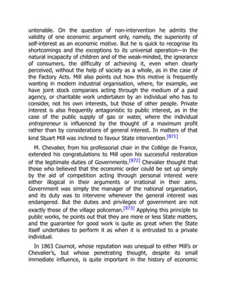 untenable. On the question of non-intervention he admits the
validity of one economic argument only, namely, the superiority of
self-interest as an economic motive. But he is quick to recognise its
shortcomings and the exceptions to its universal operation—in the
natural incapacity of children and of the weak-minded, the ignorance
of consumers, the difficulty of achieving it, even when clearly
perceived, without the help of society as a whole, as in the case of
the Factory Acts. Mill also points out how this motive is frequently
wanting in modern industrial organisation, where, for example, we
have joint stock companies acting through the medium of a paid
agency, or charitable work undertaken by an individual who has to
consider, not his own interests, but those of other people. Private
interest is also frequently antagonistic to public interest, as in the
case of the public supply of gas or water, where the individual
entrepreneur is influenced by the thought of a maximum profit
rather than by considerations of general interest. In matters of that
kind Stuart Mill was inclined to favour State intervention.[871]
M. Chevalier, from his professorial chair in the Collège de France,
extended his congratulations to Mill upon his successful restoration
of the legitimate duties of Governments.[872] Chevalier thought that
those who believed that the economic order could be set up simply
by the aid of competition acting through personal interest were
either illogical in their arguments or irrational in their aims.
Government was simply the manager of the national organisation,
and its duty was to intervene whenever the general interest was
endangered. But the duties and privileges of government are not
exactly those of the village policeman.[873] Applying this principle to
public works, he points out that they are more or less State matters,
and the guarantee for good work is quite as great when the State
itself undertakes to perform it as when it is entrusted to a private
individual.
In 1863 Cournot, whose reputation was unequal to either Mill’s or
Chevalier’s, but whose penetrating thought, despite its small
immediate influence, is quite important in the history of economic
 