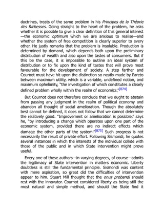 doctrines, treats of the same problem in his Principes de la Théorie
des Richesses. Going straight to the heart of the problem, he asks
whether it is possible to give a clear definition of this general interest
—the economic optimum which we are anxious to realise—and
whether the system of free competition is clearly superior to every
other. He justly remarks that the problem is insoluble. Production is
determined by demand, which depends both upon the preliminary
distribution of wealth and also upon the tastes of consumers. But if
this be the case, it is impossible to outline an ideal system of
distribution or to fix upon the kind of tastes that will prove most
favourable for the development of society. A step farther and
Cournot must have hit upon the distinction so neatly made by Pareto
between maximum utility, which is a variable, undefined notion, and
maximum ophelimity, “the investigation of which constitutes a clearly
defined problem wholly within the realm of economics.”[874]
But Cournot does not therefore conclude that we ought to abstain
from passing any judgment in the realm of political economy and
abandon all thought of social amelioration. Though the absolutely
best cannot be defined, it does not follow that we cannot determine
the relatively good. “Improvement or amelioration is possible,” says
he, “by introducing a change which operates upon one part of the
economic system, provided there are no indirect effects which
damage the other parts of the system.”[875] Such progress is not
necessarily the result of private effort. Following Sismondi, he quotes
several instances in which the interests of the individual collide with
those of the public and in which State intervention might prove
useful.
Every one of these authors—in varying degrees, of course—admits
the legitimacy of State intervention in matters economic. Liberty
doubtless is still the fundamental principle. Sismondi was content
with mere aspiration, so great did the difficulties of intervention
appear to him. Stuart Mill thought that the onus probandi should
rest with the innovator. Cournot considered liberty as being still the
most natural and simple method, and should the State find it
 
