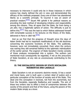 necessary to intervene it could only be in those instances in which
science has clearly defined the aim in view and demonstrated the
efficacy of the methods proposed. Every one of them has abandoned
liberty as a scientific principle. To Cournot it was an axiom of
practical wisdom;[876] Stuart Mill upheld it for political reasons as
providing the best method of developing initiative and responsibility
among the citizens. They all agree that the State, far from being a
pis aller, has a legitimate sphere of action. The difficulty is just to
define this.[877] This was the task to which Walras addressed himself
with remarkable success in his lectures on the theory of the State,
delivered in Paris in 1867-68.[878]
And so we find that the progress of thought since the days of
Adam Smith had led to important modifications of the old doctrines
concerning the economic functions of the State. The publicists,
however, were not immediately converted. Even when the century
was waning they still remained faithful to the optimistic individualism
of the earlier period. The organon of State Socialism merely consists
of these analyses incorporated into a system. The authors just
mentioned must consequently be regarded, if not as the precursors
of State Socialism, at any rate as unconsciously contributing to the
theory.
II: THE SOCIALISTIC ORIGIN OF STATE SOCIALISM.
RODBERTUS AND LASSALLE
State Socialism is not an economic doctrine merely. It has a social
and moral basis, and is built upon a certain ideal of justice and a
particular conception of the function of society and of the State. This
ideal and this conception it received, not from the economists, but
from the Socialists, especially Rodbertus and Lassalle. The aim of
these two writers was to effect a kind of compromise between the
society of the present and that of the future, using the powers of the
modern State simply as a lever.
 