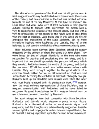 The idea of a compromise of this kind was not altogether new. A
faint suggestion of it may be detected more than once in the course
of the century, and an experiment of the kind was mooted in France
towards the end of the July Monarchy. At that time we find men like
Louis Blanc and Vidal—who were at least socialists in their general
outlook—writing to demand State intervention not merely with a
view to repairing the injustice of the present society, but also with a
view to preparation for the society of the future with as little break
with the past as possible. Louis Blanc was in this sense the first to
anticipate the programme of the State Socialists. But its more
immediate inspirers were Rodbertus and Lassalle, both of whom
belonged to that country in which its effects were most clearly seen.
Their influence upon German State Socialism cannot be exactly
measured by the amount of direct borrowing that took place. They
were linked by ties of closest friendship to the men who were
responsible for creating and popularising the new ideas, and it is
important that we should appreciate the personal influence which
they wielded. Rodbertus formed the centre of the group, and during
the two years 1862-64 he carried on an active correspondence with
Lassalle. They were brought together by the good offices of a
common friend, Lothar Bucher, an old democrat of 1848 who had
succeeded in becoming the confidant of Bismarck. Strangely enough,
Bismarck kept up his friendship with Lassalle even when the latter
was most busily engaged with his propaganda work.[879] Wagner,
also, the most eminent representative of State Socialism, was in
frequent communication with Rodbertus, and he never failed to
recognise his great indebtedness to him. Wagner himself was on
more than one occasion consulted by Bismarck.
But apart altogether from their connection with State Socialism,
Rodbertus and Lassalle would deserve a place in our history.
Rodbertus is a theoretical writer of considerable vigour and
eloquence, and his thoughts are extraordinarily suggestive. Lassalle
was an agitator and propagandist rather than an original thinker, but
he has left a lasting impression upon the German labour movement.
 