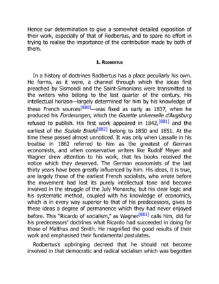 Hence our determination to give a somewhat detailed exposition of
their work, especially of that of Rodbertus, and to spare no effort in
trying to realise the importance of the contribution made by both of
them.
1. Rodbertus
In a history of doctrines Rodbertus has a place peculiarly his own.
He forms, as it were, a channel through which the ideas first
preached by Sismondi and the Saint-Simonians were transmitted to
the writers who belong to the last quarter of the century. His
intellectual horizon—largely determined for him by his knowledge of
these French sources[880]—was fixed as early as 1837, when he
produced his Forderungen, which the Gazette universelle d’Augsburg
refused to publish. His first work appeared in 1842,[881] and the
earliest of the Soziale Briefe[882] belong to 1850 and 1851. At the
time these passed almost unnoticed. It was only when Lassalle in his
treatise in 1862 referred to him as the greatest of German
economists, and when conservative writers like Rudolf Meyer and
Wagner drew attention to his work, that his books received the
notice which they deserved. The German economists of the last
thirty years have been greatly influenced by him. His ideas, it is true,
are largely those of the earliest French socialists, who wrote before
the movement had lost its purely intellectual tone and become
involved in the struggle of the July Monarchy, but his clear logic and
his systematic method, coupled with his knowledge of economics,
which is in every way superior to that of his predecessors, gives to
these ideas a degree of permanence which they had never enjoyed
before. This “Ricardo of socialism,” as Wagner[883] calls him, did for
his predecessors’ doctrines what Ricardo had succeeded in doing for
those of Malthus and Smith. He magnified the good results of their
work and emphasised their fundamental postulates.
Rodbertus’s upbringing decreed that he should not become
involved in that democratic and radical socialism which was begotten
 