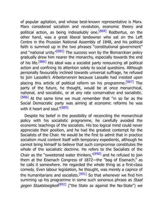 of popular agitation, and whose best-known representative is Marx.
Marx considered socialism and revolution, economic theory and
political action, as being indissolubly one.[884] Rodbertus, on the
other hand, was a great liberal landowner who sat on the Left
Centre in the Prussian National Assembly of 1848, and his political
faith is summed up in the two phrases “constitutional government”
and “national unity.”[885] The success won by the Bismarckian policy
gradually drew him nearer the monarchy, especially towards the end
of his life.[886] His ideal was a socialist party renouncing all political
action and confining its attention solely to social questions. Although
personally favourably inclined towards universal suffrage, he refused
to join Lassalle’s Arbeiterverein because Lassalle had insisted upon
placing this article of political reform on his programme.[887] The
party of the future, he thought, would be at once monarchical,
national, and socialistic, or at any rate conservative and socialistic.
[888] At the same time we must remember that “in so far as the
Social Democratic party was aiming at economic reforms he was
with it heart and soul.”[889]
Despite his belief in the possibility of reconciling the monarchical
policy with his socialistic programme, he carefully avoided the
economic teachings of the socialists. His too logical mind could never
appreciate their position, and he had the greatest contempt for the
Socialists of the Chair. He would be the first to admit that in practice
socialism must content itself with temporary expedients, although he
cannot bring himself to believe that such compromise constitutes the
whole of the socialistic doctrine. He refers to the Socialists of the
Chair as the “sweetened water thinkers,”[890] and he refused to join
them at the Eisenach Congress of 1872—the “bog of Eisenach,” as
he calls it somewhere. He regarded the whole thing as a first-class
comedy. Even labour legislation, he thought, was merely a caprice of
the humanitarians and socialists.[891] So that whenever we find him
summing up his programme in some such sonorous phrase as Staat
gegen Staatslosigkeit[892] (“the State as against the No-State”) we
 