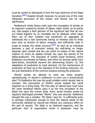must be careful to distinguish it from the hazy doctrines of the State
Socialists.[893] Despite himself, however, he proved one of the most
influential precursors of the school, and therein lies his real
significance.
Rodbertus’s whole theory rests upon the conception of society as
an organism created by division of labour. Adam Smith, as he points
out, had caught a faint glimmer of the significant fact that all men
are linked together by an inevitable law of solidarity which takes
them out of their isolation and transforms an aggregate of
individuals into a real community having no frontiers and no limits
save such as division of labour imposes, and sufficiently wide in
scope to include the whole universe.[894] As soon as an individual
becomes a part of economic society his well-being no longer
depends upon himself and the use which he makes of the natural
medium to which he applies himself, but upon the activity of his
fellow-producers. The execution of certain social functions, which
Rodbertus enumerates as follows, and which he borrows partly from
Saint-Simon, henceforth become the determining factors: (1) The
adaptation of production to meet demand; (2) the maintenance of
production at least up to the standard of the existing resources; (3)
the just distribution of the common produce among the producers.
Should society be allowed to work out these projects
spontaneously, or should it endeavour to carry out a preconceived
plan? To Rodbertus this was the great problem which society had to
consider. The economists of Smith’s school treated the social
organism as a living thing. The free play of natural laws must have
the same beneficial effects upon it as the free circulation of the
blood has upon the human body. Every social function would be
regularly discharged provided “liberty” only was secured. Rodbertus
thought this was a mistake. “No State,” says he, “is sufficiently lucky
or perhaps unfortunate enough to have the natural needs of the
community satisfied by natural law without any conscious effort on
the part of anyone. The State is an historical organism, and the
particular kind of organisation which it possesses must be
 