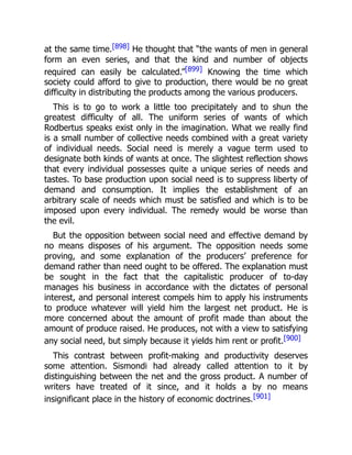 at the same time.[898] He thought that “the wants of men in general
form an even series, and that the kind and number of objects
required can easily be calculated.”[899] Knowing the time which
society could afford to give to production, there would be no great
difficulty in distributing the products among the various producers.
This is to go to work a little too precipitately and to shun the
greatest difficulty of all. The uniform series of wants of which
Rodbertus speaks exist only in the imagination. What we really find
is a small number of collective needs combined with a great variety
of individual needs. Social need is merely a vague term used to
designate both kinds of wants at once. The slightest reflection shows
that every individual possesses quite a unique series of needs and
tastes. To base production upon social need is to suppress liberty of
demand and consumption. It implies the establishment of an
arbitrary scale of needs which must be satisfied and which is to be
imposed upon every individual. The remedy would be worse than
the evil.
But the opposition between social need and effective demand by
no means disposes of his argument. The opposition needs some
proving, and some explanation of the producers’ preference for
demand rather than need ought to be offered. The explanation must
be sought in the fact that the capitalistic producer of to-day
manages his business in accordance with the dictates of personal
interest, and personal interest compels him to apply his instruments
to produce whatever will yield him the largest net product. He is
more concerned about the amount of profit made than about the
amount of produce raised. He produces, not with a view to satisfying
any social need, but simply because it yields him rent or profit.[900]
This contrast between profit-making and productivity deserves
some attention. Sismondi had already called attention to it by
distinguishing between the net and the gross product. A number of
writers have treated of it since, and it holds a by no means
insignificant place in the history of economic doctrines.[901]
 