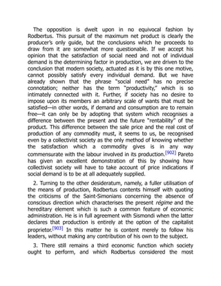The opposition is dwelt upon in no equivocal fashion by
Rodbertus. This pursuit of the maximum net product is clearly the
producer’s only guide, but the conclusions which he proceeds to
draw from it are somewhat more questionable. If we accept his
opinion that the satisfaction of social need and not of individual
demand is the determining factor in production, we are driven to the
conclusion that modern society, actuated as it is by this one motive,
cannot possibly satisfy every individual demand. But we have
already shown that the phrase “social need” has no precise
connotation; neither has the term “productivity,” which is so
intimately connected with it. Further, if society has no desire to
impose upon its members an arbitrary scale of wants that must be
satisfied—in other words, if demand and consumption are to remain
free—it can only be by adopting that system which recognises a
difference between the present and the future “rentability” of the
product. This difference between the sale price and the real cost of
production of any commodity must, it seems to us, be recognised
even by a collectivist society as the only method of knowing whether
the satisfaction which a commodity gives is in any way
commensurate with the labour involved in its production.[902] Pareto
has given an excellent demonstration of this by showing how
collectivist society will have to take account of price indications if
social demand is to be at all adequately supplied.
2. Turning to the other desideratum, namely, a fuller utilisation of
the means of production, Rodbertus contents himself with quoting
the criticisms of the Saint-Simonians concerning the absence of
conscious direction which characterises the present régime and the
hereditary element which is such a common feature of economic
administration. He is in full agreement with Sismondi when the latter
declares that production is entirely at the option of the capitalist
proprietor.[903] In this matter he is content merely to follow his
leaders, without making any contribution of his own to the subject.
3. There still remains a third economic function which society
ought to perform, and which Rodbertus considered the most
 