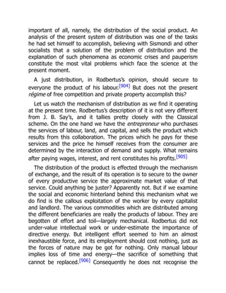 important of all, namely, the distribution of the social product. An
analysis of the present system of distribution was one of the tasks
he had set himself to accomplish, believing with Sismondi and other
socialists that a solution of the problem of distribution and the
explanation of such phenomena as economic crises and pauperism
constitute the most vital problems which face the science at the
present moment.
A just distribution, in Rodbertus’s opinion, should secure to
everyone the product of his labour.[904] But does not the present
régime of free competition and private property accomplish this?
Let us watch the mechanism of distribution as we find it operating
at the present time. Rodbertus’s description of it is not very different
from J. B. Say’s, and it tallies pretty closely with the Classical
scheme. On the one hand we have the entrepreneur who purchases
the services of labour, land, and capital, and sells the product which
results from this collaboration. The prices which he pays for these
services and the price he himself receives from the consumer are
determined by the interaction of demand and supply. What remains
after paying wages, interest, and rent constitutes his profits.[905]
The distribution of the product is effected through the mechanism
of exchange, and the result of its operation is to secure to the owner
of every productive service the approximate market value of that
service. Could anything be juster? Apparently not. But if we examine
the social and economic hinterland behind this mechanism what we
do find is the callous exploitation of the worker by every capitalist
and landlord. The various commodities which are distributed among
the different beneficiaries are really the products of labour. They are
begotten of effort and toil—largely mechanical. Rodbertus did not
under-value intellectual work or under-estimate the importance of
directive energy. But intelligent effort seemed to him an almost
inexhaustible force, and its employment should cost nothing, just as
the forces of nature may be got for nothing. Only manual labour
implies loss of time and energy—the sacrifice of something that
cannot be replaced.[906] Consequently he does not recognise the
 