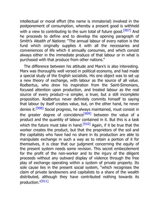intellectual or moral effort (the name is immaterial) involved in the
postponement of consumption, whereby a present good is withheld
with a view to contributing to the sum total of future good.[907] And
he proceeds to define and to develop the opening paragraph of
Smith’s Wealth of Nations: “The annual labour of every nation is the
fund which originally supplies it with all the necessaries and
conveniences of life which it annually consumes, and which consist
always either in the immediate produce of that labour or in what is
purchased with that produce from other nations.”
The difference between his attitude and Marx’s is also interesting.
Marx was thoroughly well versed in political economy, and had made
a special study of the English socialists. His one object was to set up
a new theory of exchange, with labour as the source of all value.
Rodbertus, who drew his inspiration from the Saint-Simonians,
focused attention upon production, and treated labour as the real
source of every product—a simpler, a truer, but a still incomplete
proposition. Rodbertus never definitely commits himself to saying
that labour by itself creates value, but, on the other hand, he never
denies it.[908] Social progress, he always maintained, must consist in
the greater degree of coincidence[909] between the value of a
product and the quantity of labour contained in it. But this is a task
which the future must take in hand.[910] Again, if it be true that the
worker creates the product, but that the proprietors of the soil and
the capitalists who have had no share in its production are able to
manipulate exchange in such a way as to retain a portion of it for
themselves, it is clear that our judgment concerning the equity of
the present system needs some revision. This secret embezzlement
for the profit of the non-worker and to the injury of the diligent
proceeds without any outward display of violence through the free
play of exchange operating within a system of private property. Its
sole cause lies in the present social system, “which recognises the
claim of private landowners and capitalists to a share of the wealth
distributed, although they have contributed nothing towards its
production.”[911]
 