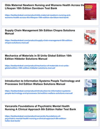 Olds Maternal Newborn Nursing and Womens Health Across the
Lifespan 10th Edition Davidson Test Bank
https://testbankdeal.com/product/olds-maternal-newborn-nursing-and-
womens-health-across-the-lifespan-10th-edition-davidson-test-bank/
Supply Chain Management 5th Edition Chopra Solutions
Manual
https://testbankdeal.com/product/supply-chain-management-5th-edition-
chopra-solutions-manual/
Mechanics of Materials in SI Units Global Edition 10th
Edition Hibbeler Solutions Manual
https://testbankdeal.com/product/mechanics-of-materials-in-si-units-
global-edition-10th-edition-hibbeler-solutions-manual/
Introduction to Information Systems People Technology and
Processes 3rd Edition Wallace Solutions Manual
https://testbankdeal.com/product/introduction-to-information-systems-
people-technology-and-processes-3rd-edition-wallace-solutions-manual/
Varcarolis Foundations of Psychiatric Mental Health
Nursing A Clinical Approach 8th Edition Halter Test Bank
https://testbankdeal.com/product/varcarolis-foundations-of-
psychiatric-mental-health-nursing-a-clinical-approach-8th-edition-
halter-test-bank/
 