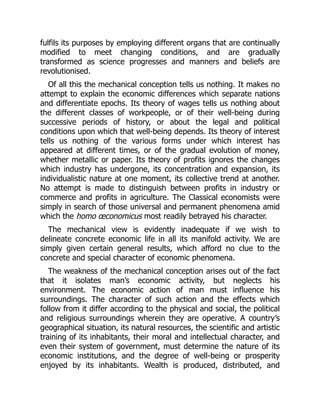 fulfils its purposes by employing different organs that are continually
modified to meet changing conditions, and are gradually
transformed as science progresses and manners and beliefs are
revolutionised.
Of all this the mechanical conception tells us nothing. It makes no
attempt to explain the economic differences which separate nations
and differentiate epochs. Its theory of wages tells us nothing about
the different classes of workpeople, or of their well-being during
successive periods of history, or about the legal and political
conditions upon which that well-being depends. Its theory of interest
tells us nothing of the various forms under which interest has
appeared at different times, or of the gradual evolution of money,
whether metallic or paper. Its theory of profits ignores the changes
which industry has undergone, its concentration and expansion, its
individualistic nature at one moment, its collective trend at another.
No attempt is made to distinguish between profits in industry or
commerce and profits in agriculture. The Classical economists were
simply in search of those universal and permanent phenomena amid
which the homo œconomicus most readily betrayed his character.
The mechanical view is evidently inadequate if we wish to
delineate concrete economic life in all its manifold activity. We are
simply given certain general results, which afford no clue to the
concrete and special character of economic phenomena.
The weakness of the mechanical conception arises out of the fact
that it isolates man’s economic activity, but neglects his
environment. The economic action of man must influence his
surroundings. The character of such action and the effects which
follow from it differ according to the physical and social, the political
and religious surroundings wherein they are operative. A country’s
geographical situation, its natural resources, the scientific and artistic
training of its inhabitants, their moral and intellectual character, and
even their system of government, must determine the nature of its
economic institutions, and the degree of well-being or prosperity
enjoyed by its inhabitants. Wealth is produced, distributed, and
 