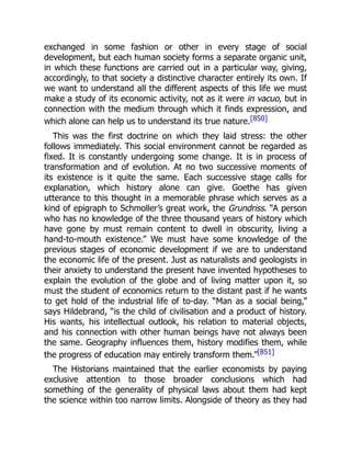 exchanged in some fashion or other in every stage of social
development, but each human society forms a separate organic unit,
in which these functions are carried out in a particular way, giving,
accordingly, to that society a distinctive character entirely its own. If
we want to understand all the different aspects of this life we must
make a study of its economic activity, not as it were in vacuo, but in
connection with the medium through which it finds expression, and
which alone can help us to understand its true nature.[850]
This was the first doctrine on which they laid stress: the other
follows immediately. This social environment cannot be regarded as
fixed. It is constantly undergoing some change. It is in process of
transformation and of evolution. At no two successive moments of
its existence is it quite the same. Each successive stage calls for
explanation, which history alone can give. Goethe has given
utterance to this thought in a memorable phrase which serves as a
kind of epigraph to Schmoller’s great work, the Grundriss. “A person
who has no knowledge of the three thousand years of history which
have gone by must remain content to dwell in obscurity, living a
hand-to-mouth existence.” We must have some knowledge of the
previous stages of economic development if we are to understand
the economic life of the present. Just as naturalists and geologists in
their anxiety to understand the present have invented hypotheses to
explain the evolution of the globe and of living matter upon it, so
must the student of economics return to the distant past if he wants
to get hold of the industrial life of to-day. “Man as a social being,”
says Hildebrand, “is the child of civilisation and a product of history.
His wants, his intellectual outlook, his relation to material objects,
and his connection with other human beings have not always been
the same. Geography influences them, history modifies them, while
the progress of education may entirely transform them.”[851]
The Historians maintained that the earlier economists by paying
exclusive attention to those broader conclusions which had
something of the generality of physical laws about them had kept
the science within too narrow limits. Alongside of theory as they had
 