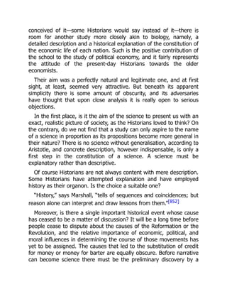 conceived of it—some Historians would say instead of it—there is
room for another study more closely akin to biology, namely, a
detailed description and a historical explanation of the constitution of
the economic life of each nation. Such is the positive contribution of
the school to the study of political economy, and it fairly represents
the attitude of the present-day Historians towards the older
economists.
Their aim was a perfectly natural and legitimate one, and at first
sight, at least, seemed very attractive. But beneath its apparent
simplicity there is some amount of obscurity, and its adversaries
have thought that upon close analysis it is really open to serious
objections.
In the first place, is it the aim of the science to present us with an
exact, realistic picture of society, as the Historians loved to think? On
the contrary, do we not find that a study can only aspire to the name
of a science in proportion as its propositions become more general in
their nature? There is no science without generalisation, according to
Aristotle, and concrete description, however indispensable, is only a
first step in the constitution of a science. A science must be
explanatory rather than descriptive.
Of course Historians are not always content with mere description.
Some Historians have attempted explanation and have employed
history as their organon. Is the choice a suitable one?
“History,” says Marshall, “tells of sequences and coincidences; but
reason alone can interpret and draw lessons from them.”[852]
Moreover, is there a single important historical event whose cause
has ceased to be a matter of discussion? It will be a long time before
people cease to dispute about the causes of the Reformation or the
Revolution, and the relative importance of economic, political, and
moral influences in determining the course of those movements has
yet to be assigned. The causes that led to the substitution of credit
for money or money for barter are equally obscure. Before narrative
can become science there must be the preliminary discovery by a
 
