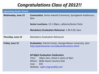 Congratulations Class of 2012!!
Upcoming Senior Events
Wednesday, June 13       Convocation, Senior Awards Ceremony, Springbank Auditorium,
                         9am

                         Senior Luncheon, 12-1:30pm, cafeteria/Senior Patio

                         Mandatory Graduation Rehearsal, 1:30-3:30, Gym

Thursday, June 14        Mandatory Graduation Rehearsal

Friday, June 15          Graduation, Patriot Center, George Mason University, 2pm
                         http://patriotcenter.com/about/directions.shtml


                         All Night Graduation Celebration
                         Time: 10pm-2am, check in starts at 9pm
                         Where: Belle Haven Country Club
                         Cost:    $35
                         Website: wphs-ang.weebly.com
 