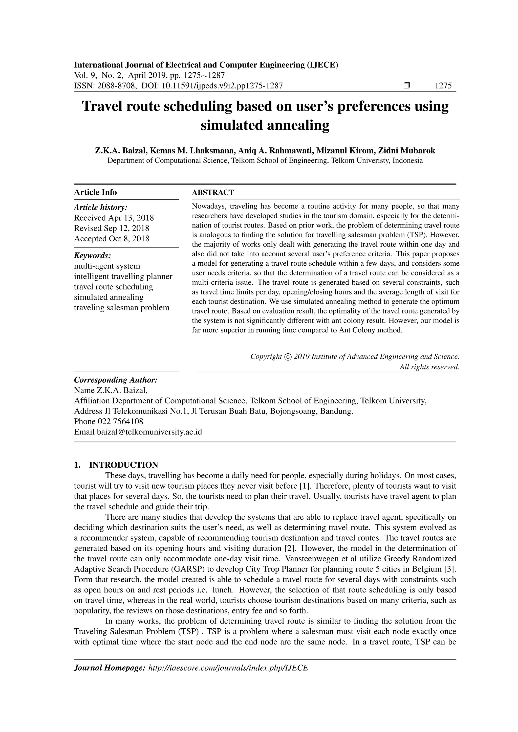 International Journal of Electrical and Computer Engineering (IJECE)
Vol. 9, No. 2, April 2019, pp. 1275∼1287
ISSN: 2088-8708, DOI: 10.11591/ijpeds.v9i2.pp1275-1287 Ì 1275
Travel route scheduling based on user’s preferences using
simulated annealing
Z.K.A. Baizal, Kemas M. Lhaksmana, Aniq A. Rahmawati, Mizanul Kirom, Zidni Mubarok
Department of Computational Science, Telkom School of Engineering, Telkom Univeristy, Indonesia
Article Info
Article history:
Received Apr 13, 2018
Revised Sep 12, 2018
Accepted Oct 8, 2018
Keywords:
multi-agent system
intelligent travelling planner
travel route scheduling
simulated annealing
traveling salesman problem
ABSTRACT
Nowadays, traveling has become a routine activity for many people, so that many
researchers have developed studies in the tourism domain, especially for the determi-
nation of tourist routes. Based on prior work, the problem of determining travel route
is analogous to ﬁnding the solution for travelling salesman problem (TSP). However,
the majority of works only dealt with generating the travel route within one day and
also did not take into account several user’s preference criteria. This paper proposes
a model for generating a travel route schedule within a few days, and considers some
user needs criteria, so that the determination of a travel route can be considered as a
multi-criteria issue. The travel route is generated based on several constraints, such
as travel time limits per day, opening/closing hours and the average length of visit for
each tourist destination. We use simulated annealing method to generate the optimum
travel route. Based on evaluation result, the optimality of the travel route generated by
the system is not signiﬁcantly different with ant colony result. However, our model is
far more superior in running time compared to Ant Colony method.
Copyright c 2019 Institute of Advanced Engineering and Science.
All rights reserved.
Corresponding Author:
Name Z.K.A. Baizal,
Afﬁliation Department of Computational Science, Telkom School of Engineering, Telkom University,
Address Jl Telekomunikasi No.1, Jl Terusan Buah Batu, Bojongsoang, Bandung.
Phone 022 7564108
Email baizal@telkomuniversity.ac.id
1. INTRODUCTION
These days, travelling has become a daily need for people, especially during holidays. On most cases,
tourist will try to visit new tourism places they never visit before [1]. Therefore, plenty of tourists want to visit
that places for several days. So, the tourists need to plan their travel. Usually, tourists have travel agent to plan
the travel schedule and guide their trip.
There are many studies that develop the systems that are able to replace travel agent, speciﬁcally on
deciding which destination suits the user’s need, as well as determining travel route. This system evolved as
a recommender system, capable of recommending tourism destination and travel routes. The travel routes are
generated based on its opening hours and visiting duration [2]. However, the model in the determination of
the travel route can only accommodate one-day visit time. Vansteenwegen et al utilize Greedy Randomized
Adaptive Search Procedure (GARSP) to develop City Trop Planner for planning route 5 cities in Belgium [3].
Form that research, the model created is able to schedule a travel route for several days with constraints such
as open hours on and rest periods i.e. lunch. However, the selection of that route scheduling is only based
on travel time, whereas in the real world, tourists choose tourism destinations based on many criteria, such as
popularity, the reviews on those destinations, entry fee and so forth.
In many works, the problem of determining travel route is similar to ﬁnding the solution from the
Traveling Salesman Problem (TSP) . TSP is a problem where a salesman must visit each node exactly once
with optimal time where the start node and the end node are the same node. In a travel route, TSP can be
Journal Homepage: http://iaescore.com/journals/index.php/IJECE
 