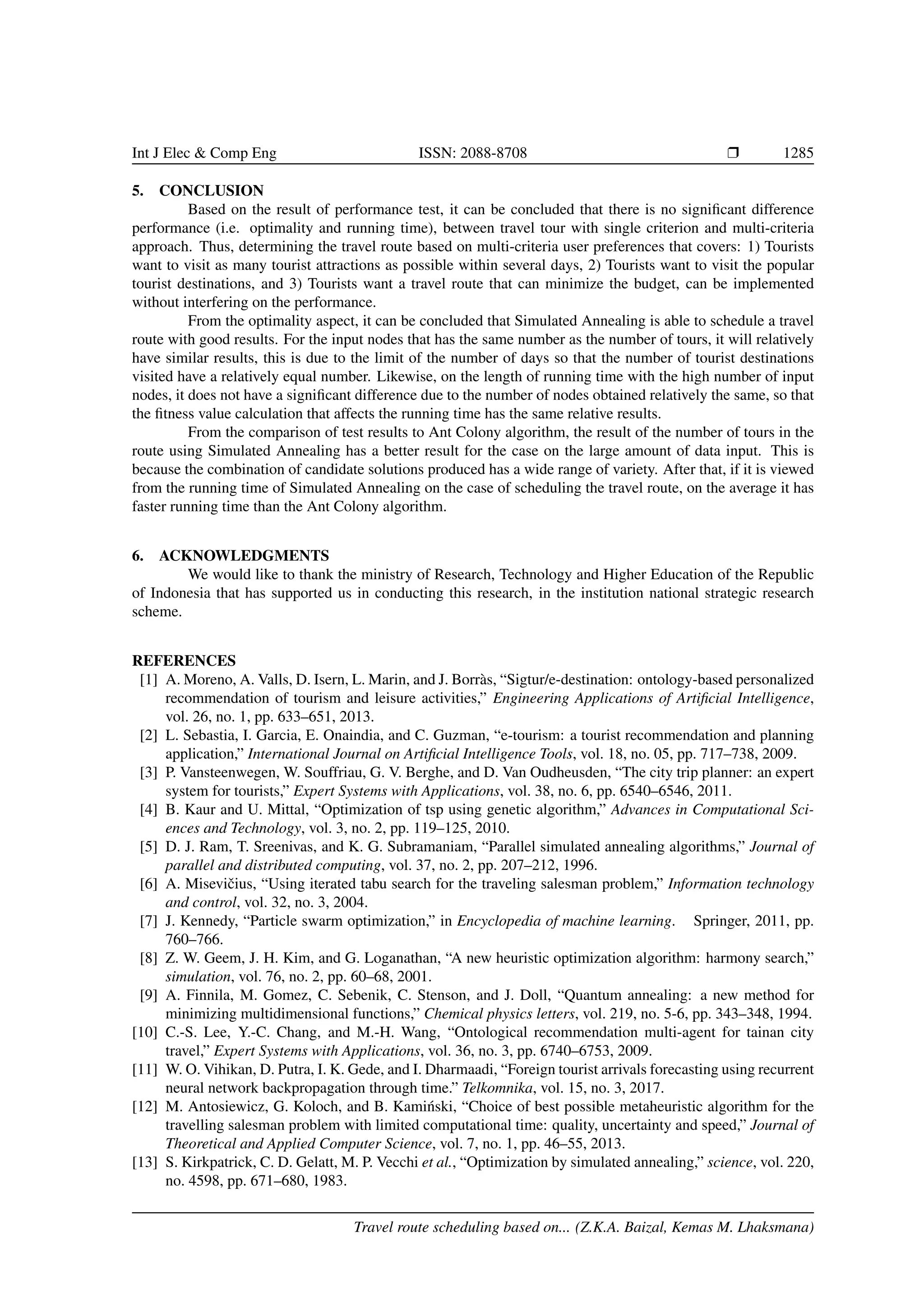 Int J Elec  Comp Eng ISSN: 2088-8708 Ì 1285
5. CONCLUSION
Based on the result of performance test, it can be concluded that there is no signiﬁcant difference
performance (i.e. optimality and running time), between travel tour with single criterion and multi-criteria
approach. Thus, determining the travel route based on multi-criteria user preferences that covers: 1) Tourists
want to visit as many tourist attractions as possible within several days, 2) Tourists want to visit the popular
tourist destinations, and 3) Tourists want a travel route that can minimize the budget, can be implemented
without interfering on the performance.
From the optimality aspect, it can be concluded that Simulated Annealing is able to schedule a travel
route with good results. For the input nodes that has the same number as the number of tours, it will relatively
have similar results, this is due to the limit of the number of days so that the number of tourist destinations
visited have a relatively equal number. Likewise, on the length of running time with the high number of input
nodes, it does not have a signiﬁcant difference due to the number of nodes obtained relatively the same, so that
the ﬁtness value calculation that affects the running time has the same relative results.
From the comparison of test results to Ant Colony algorithm, the result of the number of tours in the
route using Simulated Annealing has a better result for the case on the large amount of data input. This is
because the combination of candidate solutions produced has a wide range of variety. After that, if it is viewed
from the running time of Simulated Annealing on the case of scheduling the travel route, on the average it has
faster running time than the Ant Colony algorithm.
6. ACKNOWLEDGMENTS
We would like to thank the ministry of Research, Technology and Higher Education of the Republic
of Indonesia that has supported us in conducting this research, in the institution national strategic research
scheme.
REFERENCES
[1] A. Moreno, A. Valls, D. Isern, L. Marin, and J. Borr`as, “Sigtur/e-destination: ontology-based personalized
recommendation of tourism and leisure activities,” Engineering Applications of Artiﬁcial Intelligence,
vol. 26, no. 1, pp. 633–651, 2013.
[2] L. Sebastia, I. Garcia, E. Onaindia, and C. Guzman, “e-tourism: a tourist recommendation and planning
application,” International Journal on Artiﬁcial Intelligence Tools, vol. 18, no. 05, pp. 717–738, 2009.
[3] P. Vansteenwegen, W. Souffriau, G. V. Berghe, and D. Van Oudheusden, “The city trip planner: an expert
system for tourists,” Expert Systems with Applications, vol. 38, no. 6, pp. 6540–6546, 2011.
[4] B. Kaur and U. Mittal, “Optimization of tsp using genetic algorithm,” Advances in Computational Sci-
ences and Technology, vol. 3, no. 2, pp. 119–125, 2010.
[5] D. J. Ram, T. Sreenivas, and K. G. Subramaniam, “Parallel simulated annealing algorithms,” Journal of
parallel and distributed computing, vol. 37, no. 2, pp. 207–212, 1996.
[6] A. Miseviˇcius, “Using iterated tabu search for the traveling salesman problem,” Information technology
and control, vol. 32, no. 3, 2004.
[7] J. Kennedy, “Particle swarm optimization,” in Encyclopedia of machine learning. Springer, 2011, pp.
760–766.
[8] Z. W. Geem, J. H. Kim, and G. Loganathan, “A new heuristic optimization algorithm: harmony search,”
simulation, vol. 76, no. 2, pp. 60–68, 2001.
[9] A. Finnila, M. Gomez, C. Sebenik, C. Stenson, and J. Doll, “Quantum annealing: a new method for
minimizing multidimensional functions,” Chemical physics letters, vol. 219, no. 5-6, pp. 343–348, 1994.
[10] C.-S. Lee, Y.-C. Chang, and M.-H. Wang, “Ontological recommendation multi-agent for tainan city
travel,” Expert Systems with Applications, vol. 36, no. 3, pp. 6740–6753, 2009.
[11] W. O. Vihikan, D. Putra, I. K. Gede, and I. Dharmaadi, “Foreign tourist arrivals forecasting using recurrent
neural network backpropagation through time.” Telkomnika, vol. 15, no. 3, 2017.
[12] M. Antosiewicz, G. Koloch, and B. Kami´nski, “Choice of best possible metaheuristic algorithm for the
travelling salesman problem with limited computational time: quality, uncertainty and speed,” Journal of
Theoretical and Applied Computer Science, vol. 7, no. 1, pp. 46–55, 2013.
[13] S. Kirkpatrick, C. D. Gelatt, M. P. Vecchi et al., “Optimization by simulated annealing,” science, vol. 220,
no. 4598, pp. 671–680, 1983.
Travel route scheduling based on... (Z.K.A. Baizal, Kemas M. Lhaksmana)
 