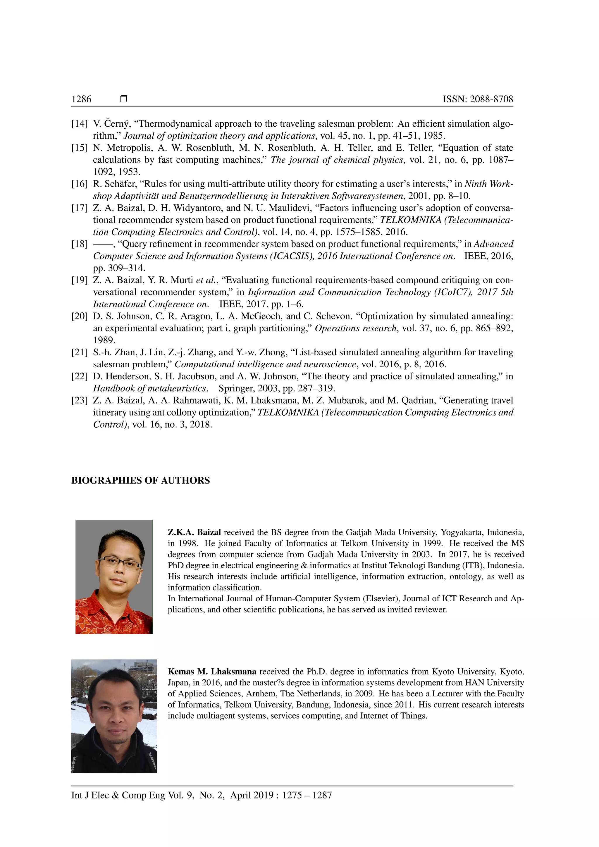 1286 Ì ISSN: 2088-8708
[14] V. ˇCern´y, “Thermodynamical approach to the traveling salesman problem: An efﬁcient simulation algo-
rithm,” Journal of optimization theory and applications, vol. 45, no. 1, pp. 41–51, 1985.
[15] N. Metropolis, A. W. Rosenbluth, M. N. Rosenbluth, A. H. Teller, and E. Teller, “Equation of state
calculations by fast computing machines,” The journal of chemical physics, vol. 21, no. 6, pp. 1087–
1092, 1953.
[16] R. Sch¨afer, “Rules for using multi-attribute utility theory for estimating a user’s interests,” in Ninth Work-
shop Adaptivit¨at und Benutzermodellierung in Interaktiven Softwaresystemen, 2001, pp. 8–10.
[17] Z. A. Baizal, D. H. Widyantoro, and N. U. Maulidevi, “Factors inﬂuencing user’s adoption of conversa-
tional recommender system based on product functional requirements,” TELKOMNIKA (Telecommunica-
tion Computing Electronics and Control), vol. 14, no. 4, pp. 1575–1585, 2016.
[18] ——, “Query reﬁnement in recommender system based on product functional requirements,” in Advanced
Computer Science and Information Systems (ICACSIS), 2016 International Conference on. IEEE, 2016,
pp. 309–314.
[19] Z. A. Baizal, Y. R. Murti et al., “Evaluating functional requirements-based compound critiquing on con-
versational recommender system,” in Information and Communication Technology (ICoIC7), 2017 5th
International Conference on. IEEE, 2017, pp. 1–6.
[20] D. S. Johnson, C. R. Aragon, L. A. McGeoch, and C. Schevon, “Optimization by simulated annealing:
an experimental evaluation; part i, graph partitioning,” Operations research, vol. 37, no. 6, pp. 865–892,
1989.
[21] S.-h. Zhan, J. Lin, Z.-j. Zhang, and Y.-w. Zhong, “List-based simulated annealing algorithm for traveling
salesman problem,” Computational intelligence and neuroscience, vol. 2016, p. 8, 2016.
[22] D. Henderson, S. H. Jacobson, and A. W. Johnson, “The theory and practice of simulated annealing,” in
Handbook of metaheuristics. Springer, 2003, pp. 287–319.
[23] Z. A. Baizal, A. A. Rahmawati, K. M. Lhaksmana, M. Z. Mubarok, and M. Qadrian, “Generating travel
itinerary using ant collony optimization,” TELKOMNIKA (Telecommunication Computing Electronics and
Control), vol. 16, no. 3, 2018.
BIOGRAPHIES OF AUTHORS
Z.K.A. Baizal received the BS degree from the Gadjah Mada University, Yogyakarta, Indonesia,
in 1998. He joined Faculty of Informatics at Telkom University in 1999. He received the MS
degrees from computer science from Gadjah Mada University in 2003. In 2017, he is received
PhD degree in electrical engineering  informatics at Institut Teknologi Bandung (ITB), Indonesia.
His research interests include artiﬁcial intelligence, information extraction, ontology, as well as
information classiﬁcation.
In International Journal of Human-Computer System (Elsevier), Journal of ICT Research and Ap-
plications, and other scientiﬁc publications, he has served as invited reviewer.
Kemas M. Lhaksmana received the Ph.D. degree in informatics from Kyoto University, Kyoto,
Japan, in 2016, and the master?s degree in information systems development from HAN University
of Applied Sciences, Arnhem, The Netherlands, in 2009. He has been a Lecturer with the Faculty
of Informatics, Telkom University, Bandung, Indonesia, since 2011. His current research interests
include multiagent systems, services computing, and Internet of Things.
Int J Elec  Comp Eng Vol. 9, No. 2, April 2019 : 1275 – 1287
 
