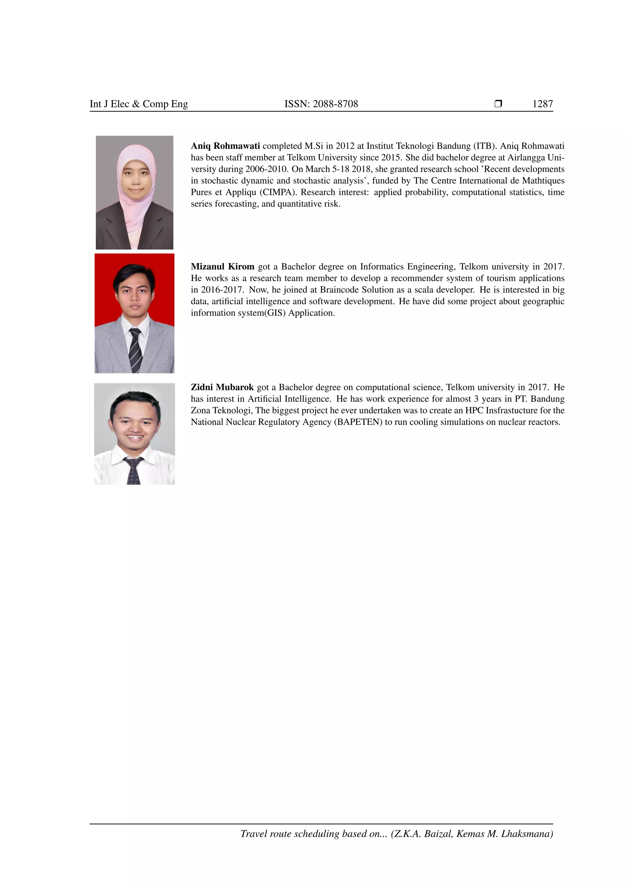 Int J Elec  Comp Eng ISSN: 2088-8708 Ì 1287
Aniq Rohmawati completed M.Si in 2012 at Institut Teknologi Bandung (ITB). Aniq Rohmawati
has been staff member at Telkom University since 2015. She did bachelor degree at Airlangga Uni-
versity during 2006-2010. On March 5-18 2018, she granted research school ’Recent developments
in stochastic dynamic and stochastic analysis’, funded by The Centre International de Mathtiques
Pures et Appliqu (CIMPA). Research interest: applied probability, computational statistics, time
series forecasting, and quantitative risk.
Mizanul Kirom got a Bachelor degree on Informatics Engineering, Telkom university in 2017.
He works as a research team member to develop a recommender system of tourism applications
in 2016-2017. Now, he joined at Braincode Solution as a scala developer. He is interested in big
data, artiﬁcial intelligence and software development. He have did some project about geographic
information system(GIS) Application.
Zidni Mubarok got a Bachelor degree on computational science, Telkom university in 2017. He
has interest in Artiﬁcial Intelligence. He has work experience for almost 3 years in PT. Bandung
Zona Teknologi, The biggest project he ever undertaken was to create an HPC Insfrastucture for the
National Nuclear Regulatory Agency (BAPETEN) to run cooling simulations on nuclear reactors.
Travel route scheduling based on... (Z.K.A. Baizal, Kemas M. Lhaksmana)
 