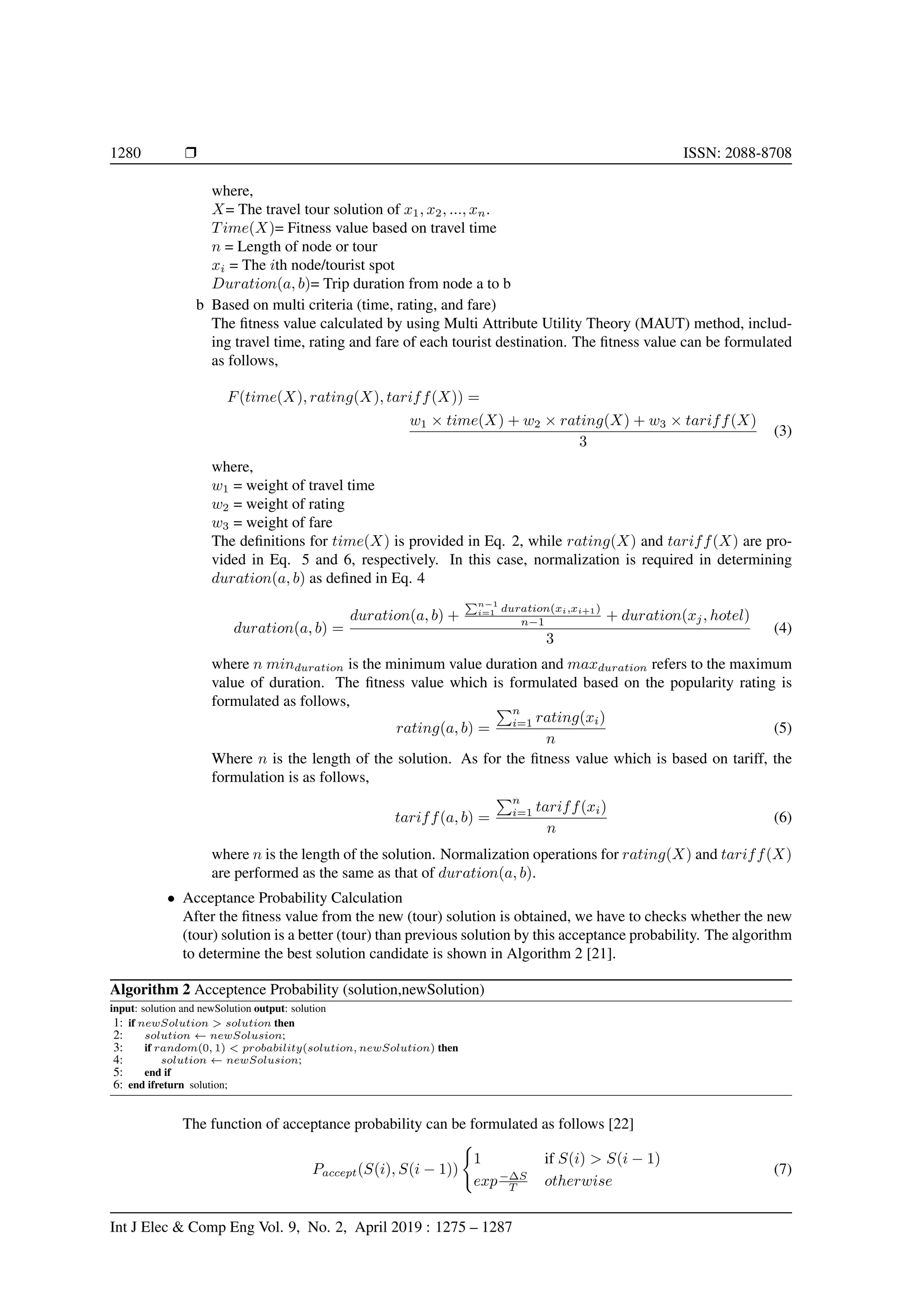 1280 Ì ISSN: 2088-8708
where,
X= The travel tour solution of x1, x2, ..., xn.
Time(X)= Fitness value based on travel time
n = Length of node or tour
xi = The ith node/tourist spot
Duration(a, b)= Trip duration from node a to b
b Based on multi criteria (time, rating, and fare)
The ﬁtness value calculated by using Multi Attribute Utility Theory (MAUT) method, includ-
ing travel time, rating and fare of each tourist destination. The ﬁtness value can be formulated
as follows,
F(time(X), rating(X), tariff(X)) =
w1 × time(X) + w2 × rating(X) + w3 × tariff(X)
3
(3)
where,
w1 = weight of travel time
w2 = weight of rating
w3 = weight of fare
The deﬁnitions for time(X) is provided in Eq. 2, while rating(X) and tariff(X) are pro-
vided in Eq. 5 and 6, respectively. In this case, normalization is required in determining
duration(a, b) as deﬁned in Eq. 4
duration(a, b) =
duration(a, b) +
n−1
i=1 duration(xi,xi+1)
n−1 + duration(xj, hotel)
3
(4)
where n minduration is the minimum value duration and maxduration refers to the maximum
value of duration. The ﬁtness value which is formulated based on the popularity rating is
formulated as follows,
rating(a, b) =
n
i=1 rating(xi)
n
(5)
Where n is the length of the solution. As for the ﬁtness value which is based on tariff, the
formulation is as follows,
tariff(a, b) =
n
i=1 tariff(xi)
n
(6)
where n is the length of the solution. Normalization operations for rating(X) and tariff(X)
are performed as the same as that of duration(a, b).
• Acceptance Probability Calculation
After the ﬁtness value from the new (tour) solution is obtained, we have to checks whether the new
(tour) solution is a better (tour) than previous solution by this acceptance probability. The algorithm
to determine the best solution candidate is shown in Algorithm 2 [21].
Algorithm 2 Acceptence Probability (solution,newSolution)
input: solution and newSolution output: solution
1: if newSolution > solution then
2: solution ← newSolusion;
3: if random(0, 1) < probability(solution, newSolution) then
4: solution ← newSolusion;
5: end if
6: end ifreturn solution;
The function of acceptance probability can be formulated as follows [22]
Paccept(S(i), S(i − 1))
1 if S(i) > S(i − 1)
exp−∆S
T otherwise
(7)
Int J Elec & Comp Eng Vol. 9, No. 2, April 2019 : 1275 – 1287
 