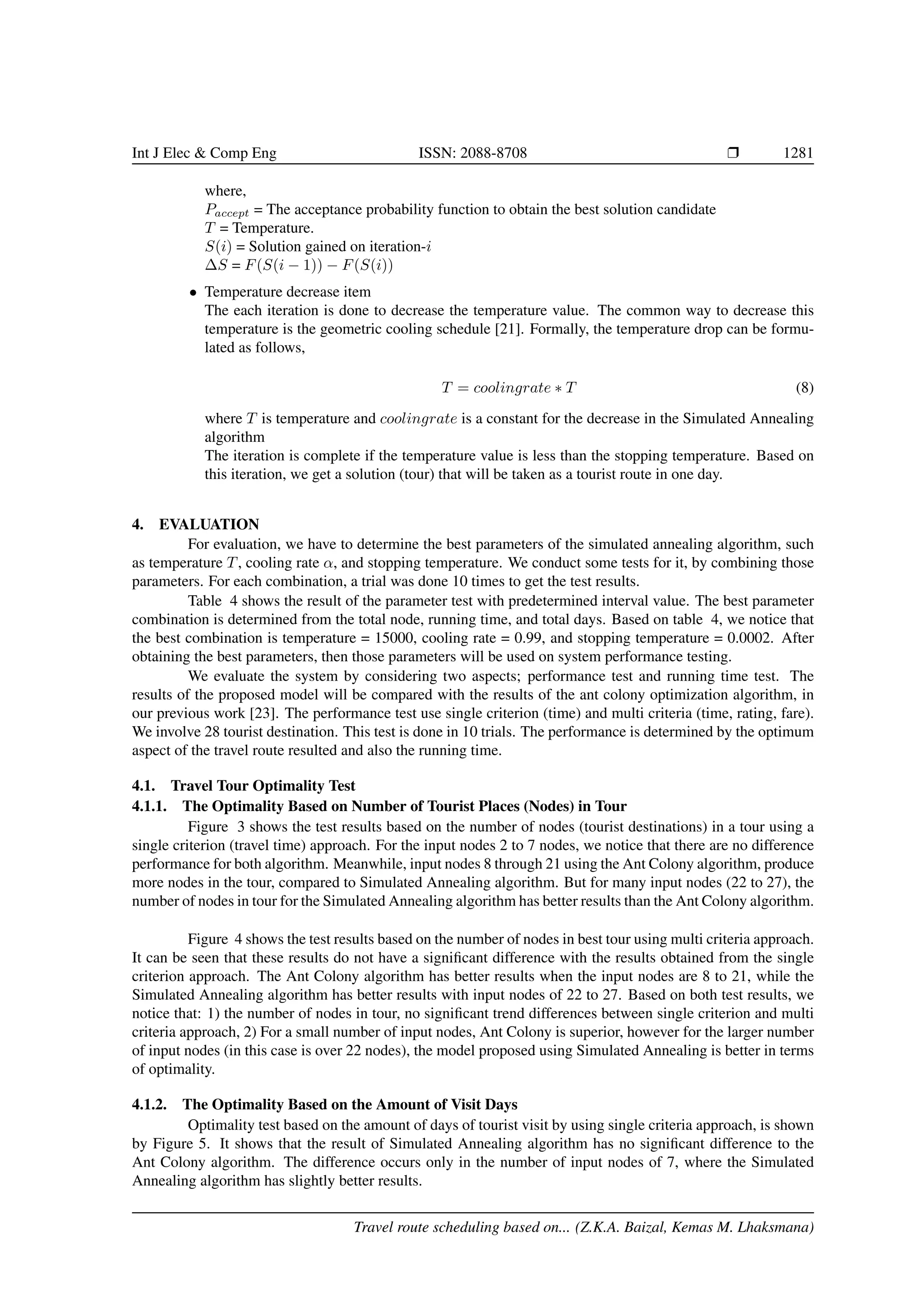 Int J Elec & Comp Eng ISSN: 2088-8708 Ì 1281
where,
Paccept = The acceptance probability function to obtain the best solution candidate
T = Temperature.
S(i) = Solution gained on iteration-i
∆S = F(S(i − 1)) − F(S(i))
• Temperature decrease item
The each iteration is done to decrease the temperature value. The common way to decrease this
temperature is the geometric cooling schedule [21]. Formally, the temperature drop can be formu-
lated as follows,
T = coolingrate ∗ T (8)
where T is temperature and coolingrate is a constant for the decrease in the Simulated Annealing
algorithm
The iteration is complete if the temperature value is less than the stopping temperature. Based on
this iteration, we get a solution (tour) that will be taken as a tourist route in one day.
4. EVALUATION
For evaluation, we have to determine the best parameters of the simulated annealing algorithm, such
as temperature T, cooling rate α, and stopping temperature. We conduct some tests for it, by combining those
parameters. For each combination, a trial was done 10 times to get the test results.
Table 4 shows the result of the parameter test with predetermined interval value. The best parameter
combination is determined from the total node, running time, and total days. Based on table 4, we notice that
the best combination is temperature = 15000, cooling rate = 0.99, and stopping temperature = 0.0002. After
obtaining the best parameters, then those parameters will be used on system performance testing.
We evaluate the system by considering two aspects; performance test and running time test. The
results of the proposed model will be compared with the results of the ant colony optimization algorithm, in
our previous work [23]. The performance test use single criterion (time) and multi criteria (time, rating, fare).
We involve 28 tourist destination. This test is done in 10 trials. The performance is determined by the optimum
aspect of the travel route resulted and also the running time.
4.1. Travel Tour Optimality Test
4.1.1. The Optimality Based on Number of Tourist Places (Nodes) in Tour
Figure 3 shows the test results based on the number of nodes (tourist destinations) in a tour using a
single criterion (travel time) approach. For the input nodes 2 to 7 nodes, we notice that there are no difference
performance for both algorithm. Meanwhile, input nodes 8 through 21 using the Ant Colony algorithm, produce
more nodes in the tour, compared to Simulated Annealing algorithm. But for many input nodes (22 to 27), the
number of nodes in tour for the Simulated Annealing algorithm has better results than the Ant Colony algorithm.
Figure 4 shows the test results based on the number of nodes in best tour using multi criteria approach.
It can be seen that these results do not have a signiﬁcant difference with the results obtained from the single
criterion approach. The Ant Colony algorithm has better results when the input nodes are 8 to 21, while the
Simulated Annealing algorithm has better results with input nodes of 22 to 27. Based on both test results, we
notice that: 1) the number of nodes in tour, no signiﬁcant trend differences between single criterion and multi
criteria approach, 2) For a small number of input nodes, Ant Colony is superior, however for the larger number
of input nodes (in this case is over 22 nodes), the model proposed using Simulated Annealing is better in terms
of optimality.
4.1.2. The Optimality Based on the Amount of Visit Days
Optimality test based on the amount of days of tourist visit by using single criteria approach, is shown
by Figure 5. It shows that the result of Simulated Annealing algorithm has no signiﬁcant difference to the
Ant Colony algorithm. The difference occurs only in the number of input nodes of 7, where the Simulated
Annealing algorithm has slightly better results.
Travel route scheduling based on... (Z.K.A. Baizal, Kemas M. Lhaksmana)
 