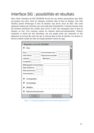 23
Interface SIG : possibilités et résultats
Dans l'idéal, l'interface du SIG GEOMAR devrait être une fenêtre personnalisée dans QGis
qui propose des choix selon les rubriques existantes dans la base de données. Une telle
interface permet d'interroger la base de données sans devoir saisir du SQL. Elle serait
également inspirée par l'interface qui existe déjà dans FilemakerPro. Certaines données étant
des booléens pourraient être cochées pour savoir si elles sont renseignées dans la base de
données ou non. Ceci concerne surtout les données paléo-environnementales. D'autres
recherches se feront par liste déroulante, une très grande partie des recherches se fera
également en écrivant des mots clés qui se trouvent dans la base de données. Les dessins ci-
dessous rendent compte des idées envisagées pendant la durée de stage.
Figure 7 : Conceptions graphique d'une fenêtre d'interrogation du SIG (1)
 