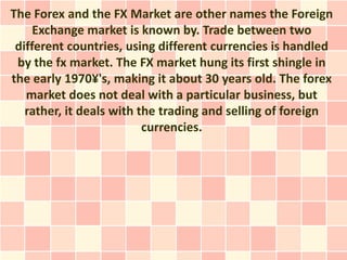 The Forex and the FX Market are other names the Foreign
     Exchange market is known by. Trade between two
 different countries, using different currencies is handled
 by the fx market. The FX market hung its first shingle in
the early 1970¥'s, making it about 30 years old. The forex
   market does not deal with a particular business, but
   rather, it deals with the trading and selling of foreign
                          currencies.
 