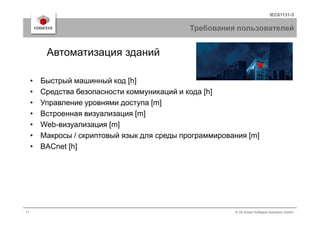 IEC61131-3
Требования пользователей
• Быстрый машинный код [h]
• Средства безопасности коммуникаций и кода [h]
• Управление уровнями доступа [m]
• Встроенная визуализация [m]
Автоматизация зданий
11 © 3S-Smart Software Solutions GmbH
• Встроенная визуализация [m]
• Web-визуализация [m]
• Макросы / скриптовый язык для среды программирования [m]
• BACnet [h]
 