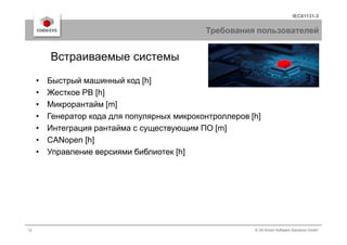 IEC61131-3
Требования пользователей
• Быстрый машинный код [h]
• Жесткое РВ [h]
• Микрорантайм [m]
• Генератор кода для популярных микроконтроллеров [h]
Встраиваемые системы
12 © 3S-Smart Software Solutions GmbH
• Интеграция рантайма с существующим ПО [m]
• CANopen [h]
• Управление версиями библиотек [h]
 