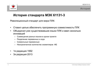 IEC61131-3
История
Революционный стандарт для мира ПЛК:
• Ставил целью обеспечить программную совместимость ПЛК
• Объединил уже существовавшие языки ПЛК и ввел несколько
инноваций
История стандарта МЭК 61131-3
3 © 3S-Smart Software Solutions GmbH
инноваций
– Совмещение разных языков в одном проекте
– Разделение переменных и кода
– Символьные переменные
– Неограниченное количество экземпляров ФБ
• 1я редакция 1992
• 3я редакция 2013
 