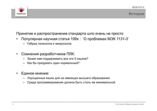 IEC61131-3
История
Принятие и распространение стандарта шло очень не просто
• Популярная научная статья 199х : ‘О проблемах МЭК 1131-3’
– Гибрид телескопа и микроскопа
• Сомнения разработчиков ПЛК:
4 © 3S-Smart Software Solutions GmbH
• Сомнения разработчиков ПЛК:
– Зачем нам поддерживать все эти 5 языков?
– Как бы придумать один нормальный?
• Единое мнение:
– Упрощенные языки для не имеющих высшего образования
– Среда программирования должна быть столь же минимальной
 