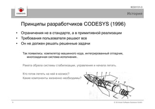 IEC61131-3
История
• Ограничения не в стандарте, а в примитивной реализации
• Требования пользователя решают все
• Он не должен решать решенные задачи
Так появились: компилятор машинного кода, интегрированный отладчик,
Принципы разработчиков CODESYS (1996)
6 © 3S-Smart Software Solutions GmbH
Так появились: компилятор машинного кода, интегрированный отладчик,
многозадачная система исполнения..
Ракета обрела системы стабилизации, управления и начала летать.
Кто готов лететь на ней в космос?
Какие компоненты жизненно необходимы?
 
